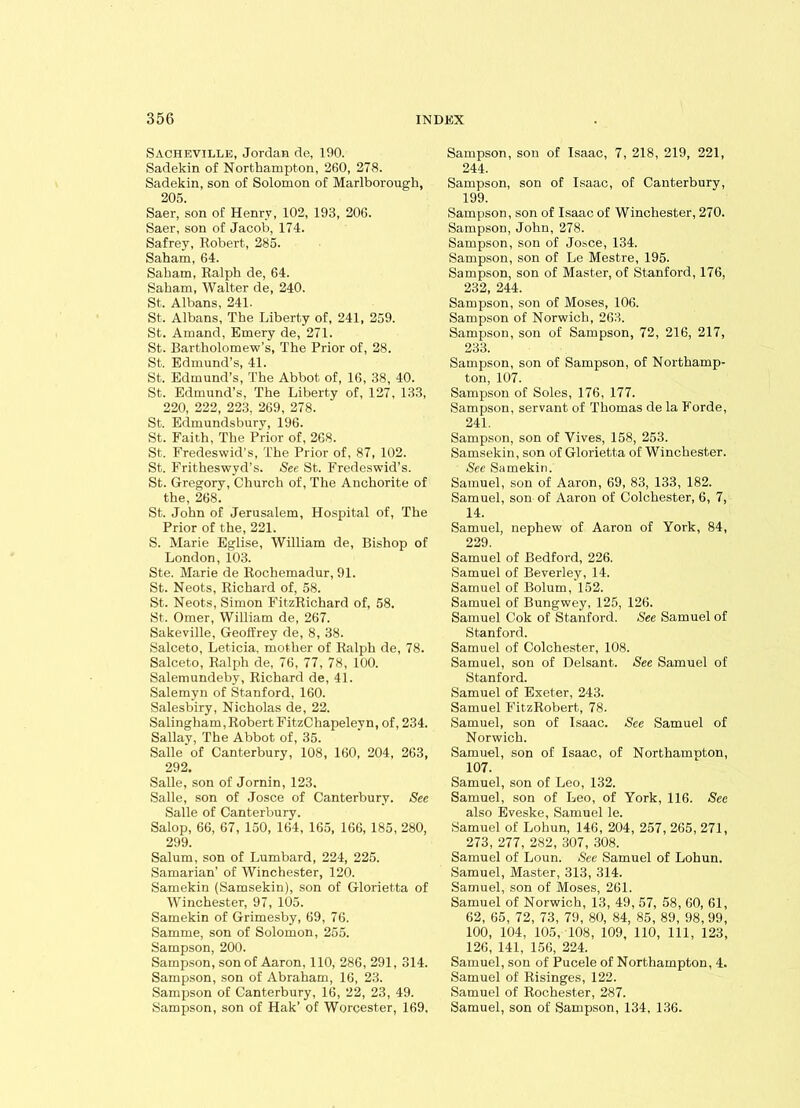 Sachevillk, Jordan de, 190. Sadekin of Northampton, 260, 278. Sadekin, son of Solomon of Marlborough, 205. Saer, son of Henry, 102, 193, 206. Saer, son of Jacob, 174. Safrey, Robert, 285. Saham, 64. Saham, Ralph de, 64. Saham, Walter de, 240. St. Albans, 241. St. Albans, The Liberty of, 241, 259. St. Amand, Emery de, 271. St. Bartholomew’s, The Prior of, 28. St. Edmund’s, 41. St. Edmund’s, The Abbot of, 16, 38, 40. St. Edmund’s, The Liberty of, 127, 133, 220, 222, 223, 269, 278. St. Edmundsbury, 196. St. Faith, The Prior of, 268. St. Fredeswid’s, The Prior of, 87, 102. St. Fritheswyd’s. See St. Fredeswid’s. St. Gregory, Church of, The Anchorite of the, 268. St. John of Jerusalem, Hospital of, The Prior of the, 221. S. Marie Eglise, William de, Bishop of London, 103. Ste. Marie de Rochemadur, 91. St. Neots, Richard of, 58. St. Neots, Simon FitzRichard of, 58. St. Omer, William de, 267. Sakeville, Geoffrey de, 8, 38. Salceto, Leticia, mother of Ralph de, 78. Salceto, Ralph de, 76, 77, 78, 100. Salemundeby, Richard de, 41. Salemyn of Stanford, 160. Salesbiry, Nicholas de, 22. Salingham, Robert FitzChapelevn, of, 234. Sallay, The Abbot of, 35. Salle of Canterbury, 108, 160, 204, 263, 292. Salle, son of Jornin, 123. Salle, son of Josce of Canterbury. See Salle of Canterbury. Salop, 66, 67, 150, 164, 165, 166, 185, 280, 299. Salum, son of Lumbard, 224, 225. Samarian’ of Winchester, 120. Samekin (Samsekin), son of Glorietta of Winchester, 97, 105. Samekin of Grimesby, 69, 76. Samme, son of Solomon, 255. Sampson, 200. Sampson, son of Aaron, 110, 286, 291, 314. Sampson, son of Abraham, 16, 23. Sampson of Canterbury, 16, 22, 23, 49. Sampson, son of Hak’ of Worcester, 169, Sampson, son of Isaac, 7, 218, 219, 221, 244. Sampson, son of Isaac, of Canterbury, 199. Sampson, son of Isaac of Winchester, 270. Sampson, John, 278. Sampson, son of Josce, 134. Sampson, son of Le Mestre, 195. Sampson, son of Master, of Stanford, 176, 232, 244. Sampson, son of Moses, 106. Sampson of Norwich, 263. Sampson, son of Sampson, 72, 216, 217, 233. Sampson, son of Sampson, of Northamp- ton, 107. Sampson of Soles, 176, 177. Sampson, servant of Thomas de la Forde, 241. Sampson, son of Vives, 158, 253. Samsekin, son of Glorietta of Winchester. See Samekin. Samuel, son of Aaron, 69, 83, 133, 182. Samuel, son of Aaron of Colchester, 6, 7, 14. Samuel, nephew of Aaron of York, 84, 229. Samuel of Bedford, 226. Samuel of Beverley, 14. Samuel of Bolum, 152. Samuel of Bungwey, 125, 126. Samuel Cok of Stanford. See Samuel of Stanford. Samuel of Colchester, 108. Samuel, son of Delsant. See Samuel of Stanford. Samuel of Exeter, 243. Samuel FitzRobert, 78. Samuel, son of Isaac. See Samuel of Norwich. Samuel, son of Isaac, of Northampton, 107. Samuel, son of Leo, 132. Samuel, son of Leo, of York, 116. See also Eveske, Samuel le. Samuel of Lohun, 146, 204, 257, 265, 271, 273, 277, 282, 307, 308. Samuel of Loun. See Samuel of Lohun. Samuel, Master, 313, 314. Samuel, son of Moses, 261. Samuel of Norwich, 13, 49, 57, 58, 60, 61, 62, 65, 72, 73, 79, 80, 84, 85, 89, 98, 99, 100, 104, 105, 108, 109, 110, 111, 123, 126, 141, 156, 224. Samuel, son of Pucele of Northampton, 4. Samuel of Risinges, 122. Samuel of Rochester, 287. Samuel, son of Sampson, 134, 136.