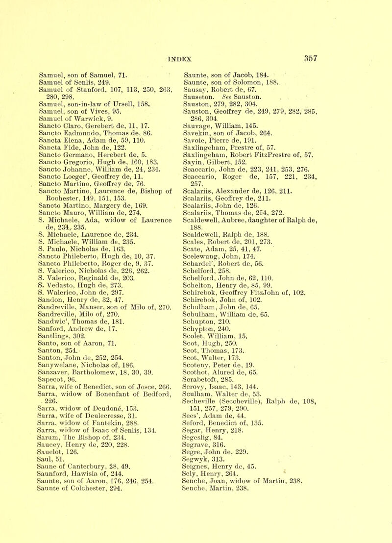 Samuel, son of Samuel, 71. Samuel of Senlis, 249. Samuel of Stanford, 107, 113, 250, 263, 280, 298. Samuel, son-in-law of Ursell, 158. Samuel, son of Vives, 95. Samuel of Warwick, 9. Sancto Claro, Gerebert de, 11, 17. Sancto Eadmundo, Thomas de, 86. Sancta Elena, Adam de, 59, 110. Sancta Fide, John de, 122. Sancto Germano, Herebert de, 5. Sancto Gregorio, Hugh de, 160, 183. Sancto Johanne, William de, 24, 234. Sancto Loeger’, Geoffrey de, 11. Sancto Martino, Geoffrey de, 76. Sancto Martino, Laurence de, Bishop of Kochester, 149, 151, 153. Sancto Martino, Margery de, 169. Sancto Mauro, William de, 274. S. Michaele, Ada, widow of Laurence de, 23‘4, 235. S. Michaele, Laurence de, 234. S. Michaele, William de, 235. S. Paulo, Nicholas de, 163. Sancto Phileberto, Hugh de, 10, 37. Sancto Phileberto, Roger de, 9, 37. S. Valerico, Nicholas de, 226, 262. S. Valerico, Reginald de, 203. S. Vedasto, Hugh de, 273. S. Walerico, John de, 297. Sandon, Henry de, 32, 47. Sandreville, Manser, son of Milo of, 270. Sandreville, Milo of, 270. Sandwic’, Thomas de, 181. Sanford, Andrew de, 17. Santlings, 302. Santo, son of Aaron, 71. Santon, 254. Santon, John de, 252, 254. Sanywelane, Nicholas of, 186. Sanzaver, Bartholomew, 18, 30, 39. Sapecot, 96. Sarra, wife of Benedict, son of Josce, 266. Sarra, widow of Bonenfant of Bedford, 226. Sarra, widow of Deudon^, 153. Sarra, wife of Deulecresse, 31. Sarra, widow of Fantekin, 288. Sarra, widow of Isaac of Senlis, 134. Sarum, The Bishop of, 234. Saucey, Henry de, 220, 228. Sauelot, 126. Saul, 51. Saune of Canterbury, 28, 49. Saunford, Hawisia of, 244. Saunte, son of Aaron, 176, 246, 254. Saunte of Colchester, 294. Saunte, son of Jacob, 184. Saunte, son of Solomon, 188. Sausay, Robert de, 67. Sauseton. See Sauston. Sauston, 279, 282, 304. Sauston, Geoffrey de, 249, 279, 282, 285, 286, 304. Sauvage, William, 145. Savekin, son of Jacob, 264. Savoie, Pierre de, 191. Saxlingeham, Prestre of, 57. Saxlingeham, Robert FitzPrestre of, 57. Sayin, Gilbert, 152. Scaccario, John de, 223, 241, 253, 276. Scaccario, Roger de, 157, 221, 234, 257. Scalariis, Alexander de, 126, 211. Scalariis, Geoffrey de, 211. Scalariis, John de, 126. Scalariis, Thomas de, 254, 272. Scaldewell, Aubree, daughter of Ralph de, 188. Scaldewell, Ralph de, 188. Scales, Robert de, 201, 273. Scate, Adam, 25, 41, 47. Scelewung, John, 174. Schardel’, Robert de, 56. Schelford, 258. Schelford, John de, 62, 110. Schelton, Henry de, 85, 99. Schirebok, Geoffrey FitzJohn of, 102. Schirebok, John of, 102. Schulham, John de, 65. Schulham, William de, 65. Schupton, 210. Schypton, 240. Scolet, William, 15. Scot, Hugh, 250. Scot, Thomas, 173. Scot, Walter, 173. Scoteny, Peter de, 19. Scothot, Alured de, 65. Scrabetoft, 285. Scrovy, Isaac, 143, 144. Sculham, Walter de, 53. Secheville (Seccheville), Ralph de, 108, 151, 257, 279, 290. Sees’, Adam de, 44. Seford, Benedict of, 135. Segar, Henry, 218. Segeslig, 84. Segrave, 316. Segre, John de, 229. Segwyk, 313. Seignes, Henry de, 45. Sely, Henry, 264. Senche, Joan, widow of Martin, 238. Senche, Martin, 238.