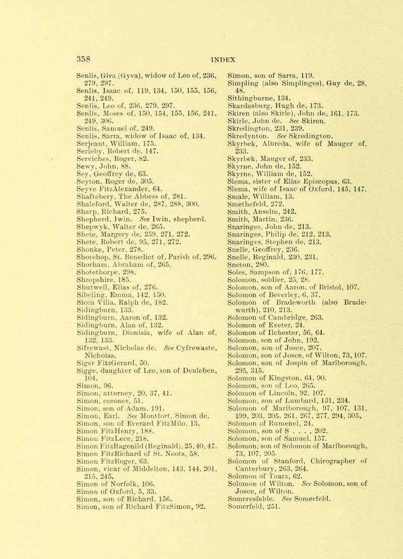 Senlis, Giva (Gyva), widow of Leo of, 236, 279, 297. Senlis, Isaac of, 119, 134, 150, 155, 156, 241, 249. Senlis, Leo of, 236, 279, 297. Senlis, Moses of, 150, 154, 155, 156, 241, 249, 306. Senlis, Samuel of, 249. Senlis, Sarra, widow of Isaac of, 134. Serjeant, William, 175. Serleby, Robert de, 147. Serviches, Roger, 82. Sewy, John, 88. Sev, Geoffrey de, 63. Seyton, Roger de, 305. Seyve FitzAlexander, 64. Shaftebery, The Abbess of, 281. Shaleford, Walter de, 287, 288, 300. Sharp, Richard, 275. Shepherd, Iwin. See Iwin, shepherd. Shepwyk, Walter de, 265. Shete, Margery de, 259, 271, 272. Shete, Robert de, 95, 271, 272. Shonke, Peter, 278. Shorehop, St. Benedict of, Parish of, 296. Shorham, Abraham of, 265. Shotethorpe, 298. Shropshire, 185. Shutwell, Elias of, 276. Sibeling, Emma, 142, 150. Sicca Villa, Ralph de, 182. Sidingburn, 133. Sidingburn, Aaron of, 132. Sidingburn, Alan of, 132. Sidingburn, Dionisia, wife of Alan of. 132, 133. Sifrewast, Nicholas de. See Cyfrewaste, Nicholas. Siger FitzGerard, 50. Sigge, daughter of Leo, son of Deuleben, 104. Simon, 96. Simon, attorney, 20, 37, 41. Simon, coroner, 51. Simon, son of Adam, 191. Simon, Earl. See Montfort, Simon de. Simon, son of Everard Fit.zMilo, 13. Simon FitzHenry, 188. Simon FitzLece, 218. Simon FitzRagenild (Reginald), 25,40, 47. Simon FitzRichard of St. Neots, 58. Simon FitzRoger, 63. Simon, vicar of Middelton, 143, 144, 201, 215, 245. Simon of Norfolk, 106. Simon of Oxford, 5, 33. Simon, son of Richard, 156. Simon, son of Richard FitzSimon, 92. Simon, sou of Sarra, 119. Simpling (also Simplinges), Guy de, 28, 48. Sithingburne, 134. Skardesburg. Hugh de, 173. Skiren (also Skirle), John de, 161, 173. Skirle, John de. See Skiren. Skredington, 231, 239. Skredynton. See Skredington. Skyrbek, Albreda, wife of Mauger of, 233. Skyrbek, Mauger of, 233. Skyrne, John de, 152. Skyrne, William de, 152. Slema, sister of Elias Episcopus, 63. Slema, wife of Isaac of Oxford, 145, 147. Smale, William, 13. Sruetbefeld, 272. Smith, Anselm, 242. Smith, Martin, 236. Snaringes, John de, 213. Snaringes, Philip de, 212, 213. Snaringes, Stephen de, 213. Snelle, Geoffrey, 236. Snelle, Reginald, 230, 231. Sneton, 280. Soles, Sampson of, 176, 177. Solomon, soldier, 25, 28. Solomon, son of Aaron, of Bristol, 107. Solomon of Beverley, 6, 37. Solomon of Bradeworth (also Brude- wurth), 210, 213. Solomon of Cambridge, 263. Solomon of Exeter, 24. Solomon of Ilchester, 56, 64. Solomon, son of John, 192. Solomon, son of Josce, 207. Solomon, son of Josce, of Wilton, 73,107. Solomon, son of Jospin of Marlborough, 295, 315. Solomon of Kingston, 64, 90. Solomon, son of Leo, 265. Solomon of Lincoln, 92, 107. Solomon, son of Lumbard, 131, 234. Solomon of Marlborough, 97, 107, 131, 199, 203, 205, 261, 267, 277, 294, 305. Solomon of Rumenel, 24. Solomon, son of S . . . , 202. Solomon, son of Samuel, 157. Solomon, son of Solomon of Marlborough, 73, 107, 205. Solomon of Stanford, Chirographer of Canterbury, 263, 264. Solomon of Tuarz, 62. Solomon of Wilton. See Solomon, son of Josce, of Wilton. Someresfelde. See Somerfeld. Somerfeld, 251.