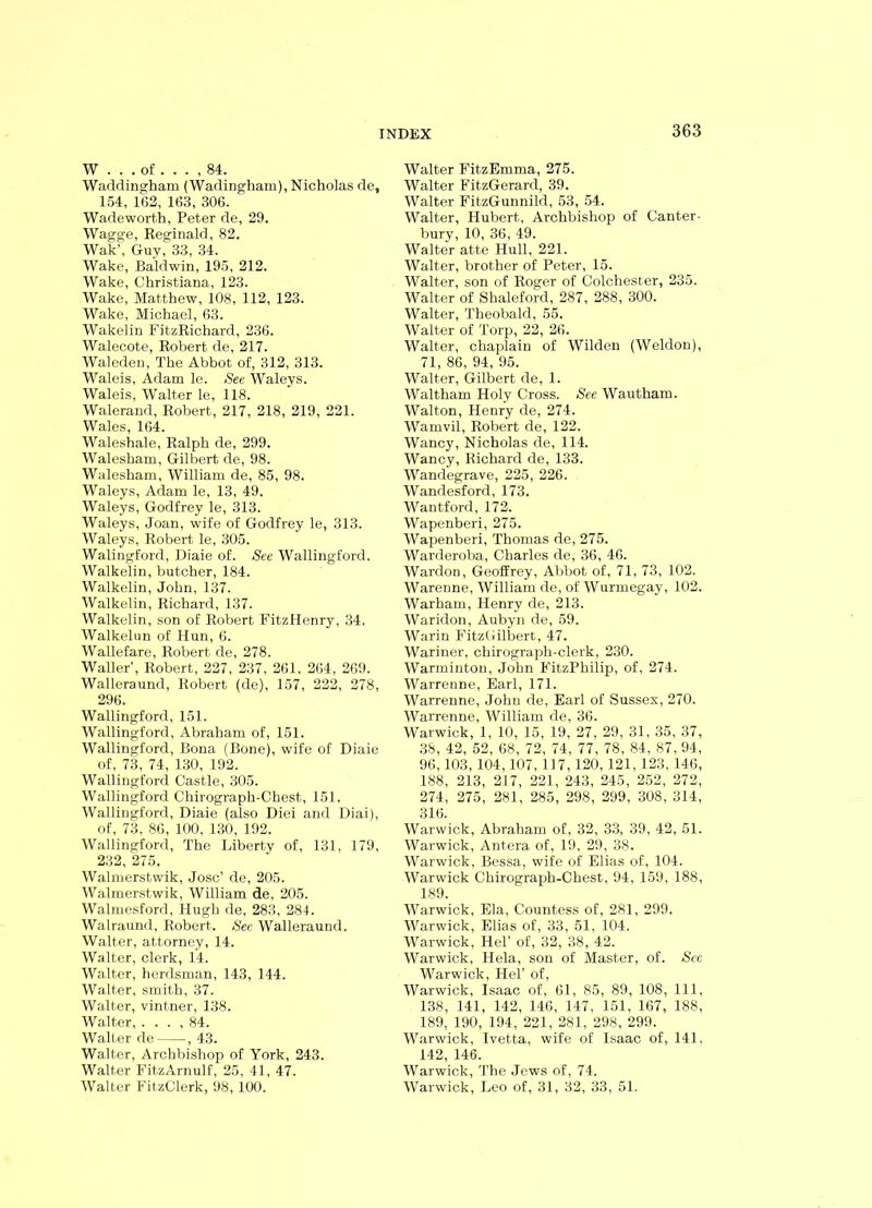 W . . . of . . . , 84. Waddingham (Wadingham), Nicholas de, 154, 162, 163, 306. Wadeworth, Peter de, 29. Wagge, Reginald, 82. Wak’, Guy, 33, 34. Wake, Baldwin, 195, 212. Wake, Christiana, 123. Wake, Matthew, 108, 112, 123. Wake, Michael, 63. Wakelin FitzRichard, 236. Walecote, Robert de, 217. Waleden, The Abbot of, 312, 313. Waleis, Adam le. See Waleys. Waleis, Walter le, 118. Walerand, Robert, 217, 218, 219, 221. Wales, 164. Waleshale, Ralph de, 299. Walesham, Gilbert de, 98. Walesham, William de, 85, 98. Waleys, Adam le, 13, 49. Waleys, Godfrey le, 313. Waleys, Joan, wife of Godfrey le, 313. Waleys, Robert le, 305. Walingford, Diaie of. See Wallingford. Walkelin, butcher, 184. Walkelin, John, 137. Walkelin, Richard, 137. Walkelin, son of Robert FitzHenry, 34. Walkelun of Hun, 6. Wallefare, Robert de, 278. Waller', Robert, 227, 237, 261, 264, 269. Walleraund, Robert (de), 157, 222, 278, 296. Wallingford, 151. Wallingford, Abraham of, 151. Wallingford, Bona (Bone), wife of Diaie of, 73, 74, 130, 192. Wallingford Castle, 305. Wallingford Chirograph-Chest, 151. Wallingford, Diaie (also Diei and Diai), of, 73, 86, 100, 130, 192. Wallingford, The Liberty of, 131, 179, 232, 275. Walmerstwik, Jose’ de, 205. Walmerstwik, William de, 205. Walmesford, Hugh de, 283, 284. Walraund, Robert. See Walleraund. Walter, attorney, 14. Walter, clerk, 14. Walter, herdsman, 143, 144. Walter, smith, 37. Walter, vintner, 138. Walter, . . . , 84. Walter de , 43. Walter, Archbishop of York, 243. Walter FitzArnulf, 25, 41, 47. Walter FitzClerk, 98, 100. Walter FitzEmma, 275. Walter FitzGerard, 39. Walter FitzGunnild, 53, 54. Walter, Hubert, Archbishop of Canter- bury, 10, 36, 49. Walter atte Hull, 221. Walter, brother of Peter, 15. Walter, son of Roger of Colchester, 235. Walter of Shaleford, 287, 288, 300. Walter, Theobald, 55. Walter of Torp, 22, 26. Walter, chaplain of Wilden (Weldon), 71, 86, 94, 95. Walter, Gilbert de, 1. Waltham Holy Cross. See Wautham. Walton, Henry de, 274. Wamvil, Robert de, 122. Wancy, Nicholas de, 114. Wancy, Richard de, 133. Wandegrave, 225, 226. Wandesford, 173. Wantford, 172. Wapenberi, 275. Wapenberi, Thomas de, 275. Warderoba, Charles de, 36, 46. Wardon, Geoffrey, Abbot of, 71, 73, 102. Warenne, William de, of Wurmegay, 102. Warham, Henry de, 213. Waridon, Aubyn de, 59. Warin FitzGilbert, 47. Wariner, chirograph-clerk, 230. Warminton, John FitzPhilip, of, 274. Warrenne, Earl, 171. Warrenne, John de, Earl of Sussex, 270. Warrenne, William de, 36. Warwick, 1, 10, 15, 19, 27, 29, 31, 35, 37, 38, 42, 52, 68, 72, 74, 77, 78, 84, 87, 94, 96,103, 104,107, 117, 120, 121, 123, 146, 188, 213, 217, 221, 243, 245, 252, 272, 274, 275, 281, 285, 298, 299, 308, 314, 316. Warwick, Abraham of, 32, 33, 39, 42, 51. Warwick, Antera of, 19, 29, 38. Warwick, Bessa, wife of Elias of, 104. Warwick Chirograph-Chest, 94, 159, 188, 189. Warwick, Ela, Countess of, 281, 299. Warwick, Elias of, 33, 51, 104. Warwick, Hel’ of, 32, 38, 42. Warwick, Hela, son of Master, of. See Warwick, Hel’ of, Warwick, Isaac of, 61, 85, 89, 108, 111, 138, 141, 142, 146, 147, 151, 167, 188, 189, 190, 194, 221, 281, 298, 299. Warwick, Ivetta, wife of Isaac of, 141, 142, 146. Warwick, The Jews of, 74. Warwick, Leo of, 31, 32, 33, 51.