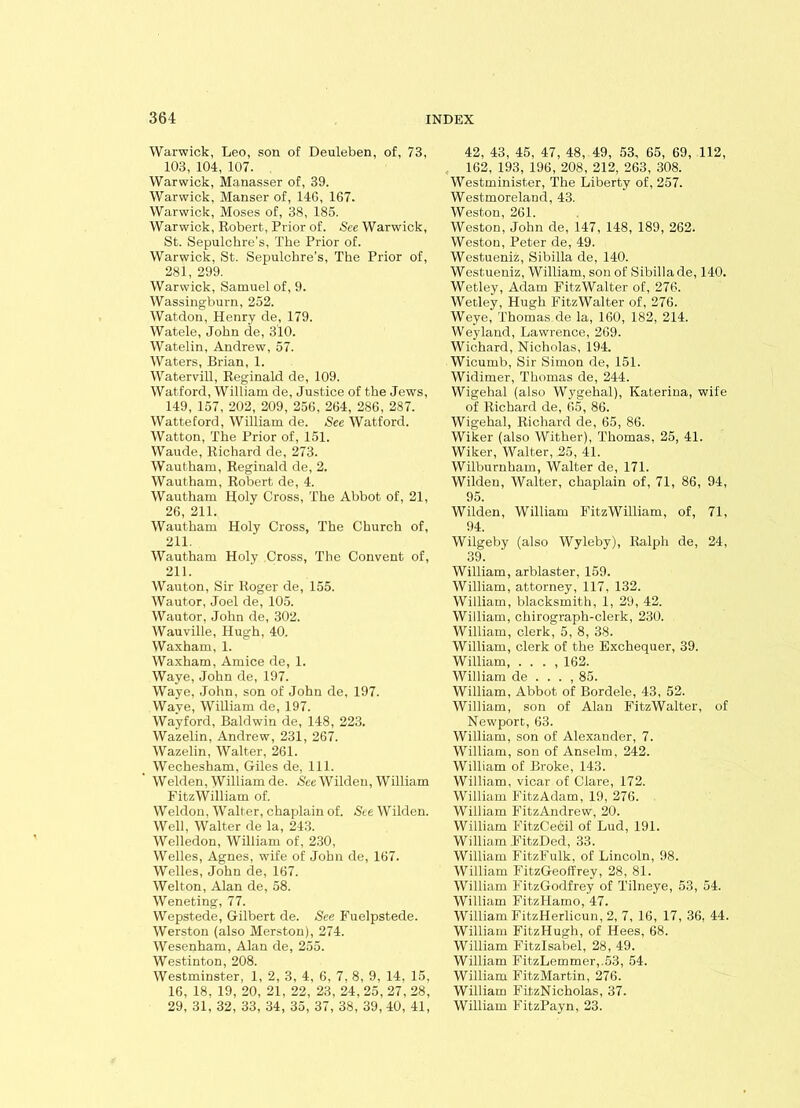 Warwick, Leo, son of Deuleben, of, 73, 103, 104, 107. Warwick, Manasser of, 39. Warwick, Manser of, 14G, 167. Warwick, Moses of, 38, 185. Warwick, Robert, Prior of. See Warwick, St. Sepulchre's, The Prior of. Warwick, St. Sepulchre’s, The Prior of, 281, 299. Warwick, Samuel of, 9. Wassingburn, 252. Watdon, Henry de, 179. Watele, John de, 310. Watelin, Andrew, 57. Waters, Brian, 1. Watervill, Reginald de, 109. Watford, William de, Justice of the Jews, 149, 157, 202, 209, 256, 264, 286, 287. Watteford, William de. See Watford. Watton, The Prior of, 151. Waude, Richard de, 273. Wautham, Reginald de, 2. Wautham, Robert de, 4. Wautham Holy Cross, The Abbot of, 21, 26, 211. Wautham Holy Cross, The Church of, 211. Wautham Holy Cross, The Convent of, 211. Wauton, Sir Roger de, 155. Wautor, Joel de, 105. Wautor, John de, 302. Wauville, Hugh, 40. Waxham, 1. Waxham, Amice de, 1. Waye, John de, 197. Waye, John, son of John de, 197. Waye, William de, 197. Wayford, Baldwin de, 148, 223. Wazelin, Andrew, 231, 267. Wazelin, Walter, 261. Wechesham, Giles de, 111. Welden, William de. See Wilden, William FitzWilliam of. Weldon, Walter, chaplain of. See Wilden. Well, Walter de la, 243. Welledon, William of, 230, Welles, Agnes, wife of John de, 167. Welles, John de, 167. Welton, Alan de, 58. Weneting, 77. Wepstede, Gilbert de. See Fuelpstede. Werston (also Merston), 274. Wesenham, Alan de, 255. Westinton, 208. Westminster, 1, 2, 3, 4, 6, 7, 8, 9, 14, 15. 16, 18. 19, 20, 21, 22, 23, 24, 25, 27, 28, 29, 31, 32, 33, 34, 35, 37, 38, 39, 40, 41, 42, 43, 45, 47, 48, 49, 53, 65, 69, 112, 162, 193, 196, 208, 212, 263, 308. Westminister, The Liberty of, 257. Westmoreland, 43. Weston, 261. Weston, John de, 147, 148, 189, 262. Weston, Peter de, 49. Westueniz, Sibilla de, 140. Westueniz, William, son of Sibilla de, 140. Wetley, Adam FitzWalter of, 276. Wetley, Hugh FitzWalter of, 276. Weye, Thomas de la, 160, 182, 214. Weyland, Lawrence, 269. Wichard, Nicholas, 194. Wicumb, Sir Simon de, 151. Widimer, Thomas de, 244. Wigehal (also Wygehal), Katerina, wile of Richard de, 65, 86. Wigehal, Richard de, 65, 86. Wiker (also Wither), Thomas, 25, 41. Wiker, Walter, 25, 41. Wilburnham, Walter de, 171. Wilden, Walter, chaplain of, 71, 86, 94, 95. Wilden, William FitzWilliam, of, 71, 94. Wilgeby (also Wyleby), Ralph de, 24, 39. William, arblaster, 159. William, attorney, 117, 132. William, blacksmith, 1, 29, 42. William, chirograph-clerk, 230. William, clerk, 5, 8, 38. William, clerk of the Exchequer, 39. William, . . . , 162. William de . . . , 85. William, Abbot of Bordele, 43, 52. William, son of Alan FitzWalter, of Newport, 63. William, son of Alexander, 7. William, son of Anselm, 242. William of Broke, 143. William, vicar of Clare, 172. William FitzAdam, 19, 276. William Fitz Andrew, 20. William FitzCecil of Lud, 191. William FitzDed, 33. William FitzFulk, of Lincoln, 98. William FitzGeoffrey, 28, 81. William FitzGodfrey of Tilneye, 53, 54. William FitzHamo, 47. William FitzHerlicun, 2, 7, 16, 17, 36, 44. William FitzHugh, of Hees, 68. William Fitzlsabel, 28, 49. William FitzLemmer,.53, 54. William FitzMartin, 276. William FitzNicholas, 37. William FitzPayn, 23.