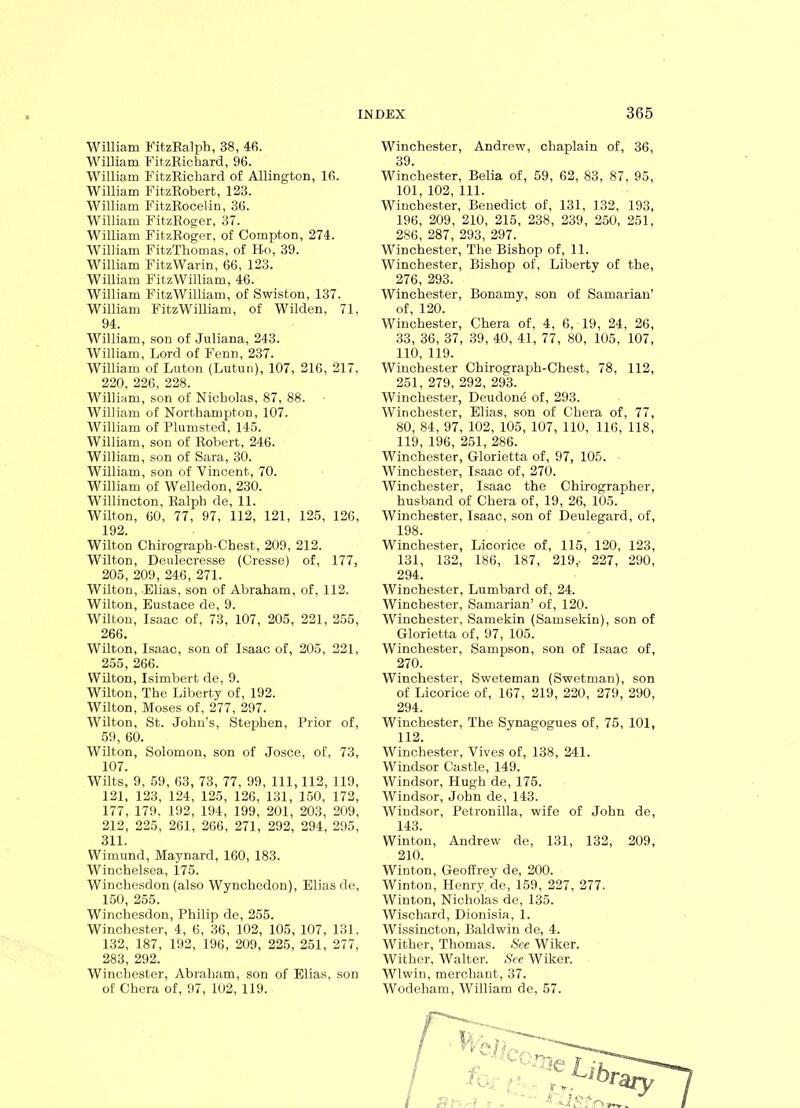 William FitzRalph, 38, 46. William FitzRichard, 96. William FitzRichard of Allington, 16. William FitzRobert, 123. William FitzRocelin, 36. William FitzRoger, 37. William FitzRoger, of Compton, 274. William FitzThomas, of FI-o, 39. William FitzWarin, 66, 123. William FitzWilliam, 46. William FitzWilliam, of Swiston, 137. William FitzWilliam, of Wilden, 71, 94. William, son of Juliana, 243. William, Lord of Fenn, 237. William of Luton (Lutun), 107, 216, 217, 220, 226, 228. William, son of Nicholas, 87, 88. William of Northampton, 107. William of Plumst.ed, 145. William, son of Robert, 246. William, son of Sara, 30. William, son of Vincent, 70. William of Welledon, 230. Willincton, Ralph de, 11. Wilton, 60, 77, 97, 112, 121, 125, 126, 192. Wilton Chirograph-Chest, 209, 212. Wilton, Deulecresse (Cresse) of, 177, 205, 209, 246, 271. Wilton, Elias, son of Abraham, of, 112. Wilton, Eustace de, 9. Wilton, Isaac of, 73, 107, 205, 221, 255, 266. Wilton, Isaac, son of Isaac of, 205, 221, 255, 266. Wilton, Isimbert de, 9. Wilton, The Liberty of, 192. Wilton, Moses of, 277, 297. Wilton, St. John’s, Stephen, Prior of, 59, 60. Wilton, Solomon, son of Josce, of, 73, 107. Wilts, 9, 59, 63, 73, 77, 99, 111, 112, 119, 121, 123, 124, 125, 126, 131, 150, 172, 177, 179. 192, 194, 199, 201, 203, 209, 212, 225, 261, 266, 271, 292, 294, 295, 311. Wimund, Maynard, 160, 183. Winchelsea, 175. Winchesdon (also Wynchedon), Elias de, 150, 255. Winchesdon, Philip de, 255. Winchester, 4, 6, 36, 102, 105, 107, 131, 132, 187, 192, 196, 209, 225, 251, 277, 283, 292. Winchester, Abraham, son of Elias, son of Chera of, 97, 102, 119. Winchester, Andrew, chaplain of, 36, 39. Winchester, Belia of, 59, 62, 83, 87, 95, 101, 102, 111. Winchester, Benedict of, 131, 132, 193, 196, 209, 210, 215, 238, 239, 250, 251, 286, 287, 293, 297. Winchester, The Bishop of, 11. Winchester, Bishop of, Liberty of the, 276, 293. Winchester, Bonamy, son of Samarian’ of, 120. Winchester, Chera of, 4, 6, 19, 24, 26, 33, 36, 37, 39, 40, 41, 77, 80, 105, 107, 110, 119. Winchester Chirograph-Chest, 78, 112, 251, 279, 292, 293. Winchester, Deudone of, 293. Winchester, Elias, son of Chera of, 77, 80, 84, 97, 102, 105, 107, 110, 116, 118, 119, 196, 251, 286. Winchester, Glorietta of, 97, 105. Winchester, Isaac of, 270. Winchester, Isaac the Chirographer, husband of Chera of, 19, 26, 105. Winchester, Isaac, son of Deulegard, of, 198. Winchester, Licorice of, 115, 120, 123, 131, 132, 186, 187, 219,. 227, 290, 294. Winchester, Lumbard of, 24. Winchester, Samarian’ of, 120. Winchester, Samekin (Samsekin), son of Glorietta of, 97, 105. Winchester, Sampson, son of Isaac of, 270. Winchester, Sweteman (Swetman), son of Licorice of, 167, 219, 220, 279, 290, 294. Winchester, The Synagogues of, 75, 101, 112. Winchester, Vives of, 138, 241. Windsor Castle, 149. Windsor, Hugh de, 175. Windsor, John de, 143. Windsor, Petronilla, wife of John de, 143. Winton, Andrew de, 131, 132, 209, 210. Winton, Geoffrey de, 200. Winton, Henry, de, 159, 227, 277. Winton, Nicholas de, 135. Wischard, Dionisia, 1. Wissincton, Baldwin de, 4. Wither, Thomas. See Wiker. Wither, Walter. See Wiker. Wlwin, merchant, 37. Wodeham, William de, 57.