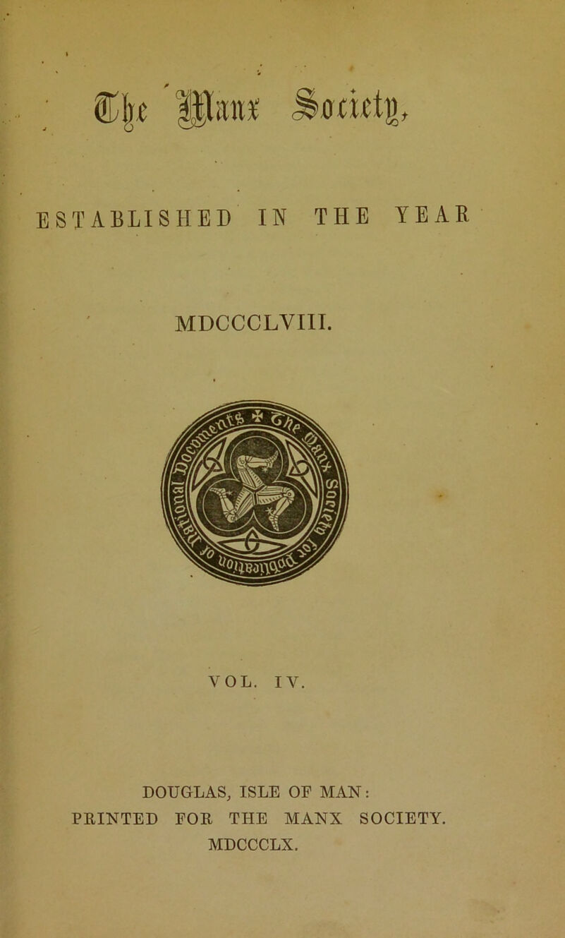 fl],e ESTABLISHED IN THE YEAR MDCCCLVIII. VOL. IV. DOUGLAS, ISLE OF MAN: PRINTED FOR THE MANX SOCIETY. MDCCCLX.