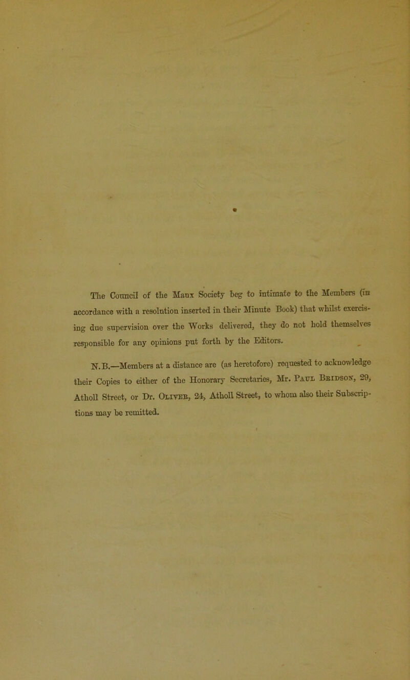 The Cotmcril of the Manx Society heg to intimate to the Members (in accordance with a resolution inserted in their Minute Book) that whilst exercis- ing due supervision over the Works delivered, they do not hold themselves responsible for any opinions put forth by tho Editors. N.B.—Members at a distance are (as heretofore) requested to acknowledge their Copies to either- of the Honorary Secretaries, Mr. Patti. Beidsox, 29, Atholl Street, or Dr. Oiiteb, 2-1, Atholl Street, to whom also their Subscrip- tions may be remitted.