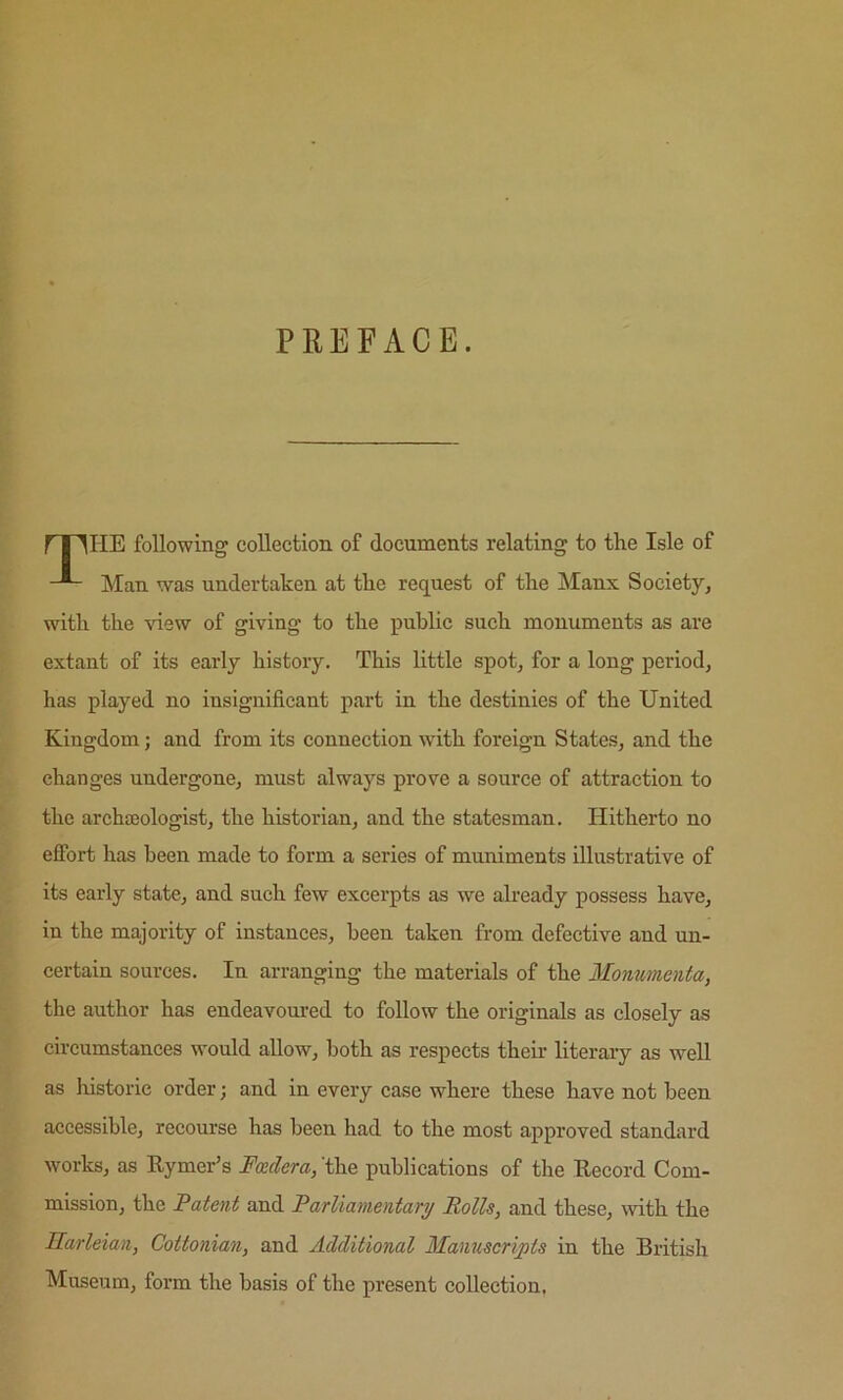 PREFACE. HE following collection of documents relating to the Isle of Man was undertaken at the request of the Manx Society, with the view of giving to the public such monuments as are extant of its early history. This little spot, for a long period, has played no insignificant part in the destinies of the United Kingdom; and from its connection with foreign States, and the changes undergone, must always prove a source of attraction to the archajologist, the historian, and the statesman. Hitherto no effort has been made to form a series of muniments illustrative of its early state, and such few excei’pts as we already possess have, in the majority of instances, been taken from defective and un- certain sources. In arranging the materials of the Mommenta, the author has endeavoured to follow the originals as closely as circumstances would allow, both as respects their literary as well as historic order; and in every case where these have not been accessible, recourse has been had to the most approved standard works, as Eymer’s Fadera, 'the publications of the Eecord Com- mission, the Fatent and Parliamentary Rolls, and these, with the Ilarleian, Cottonian, and Additional Manuscripts in the British Museum, form the basis of the present collection.