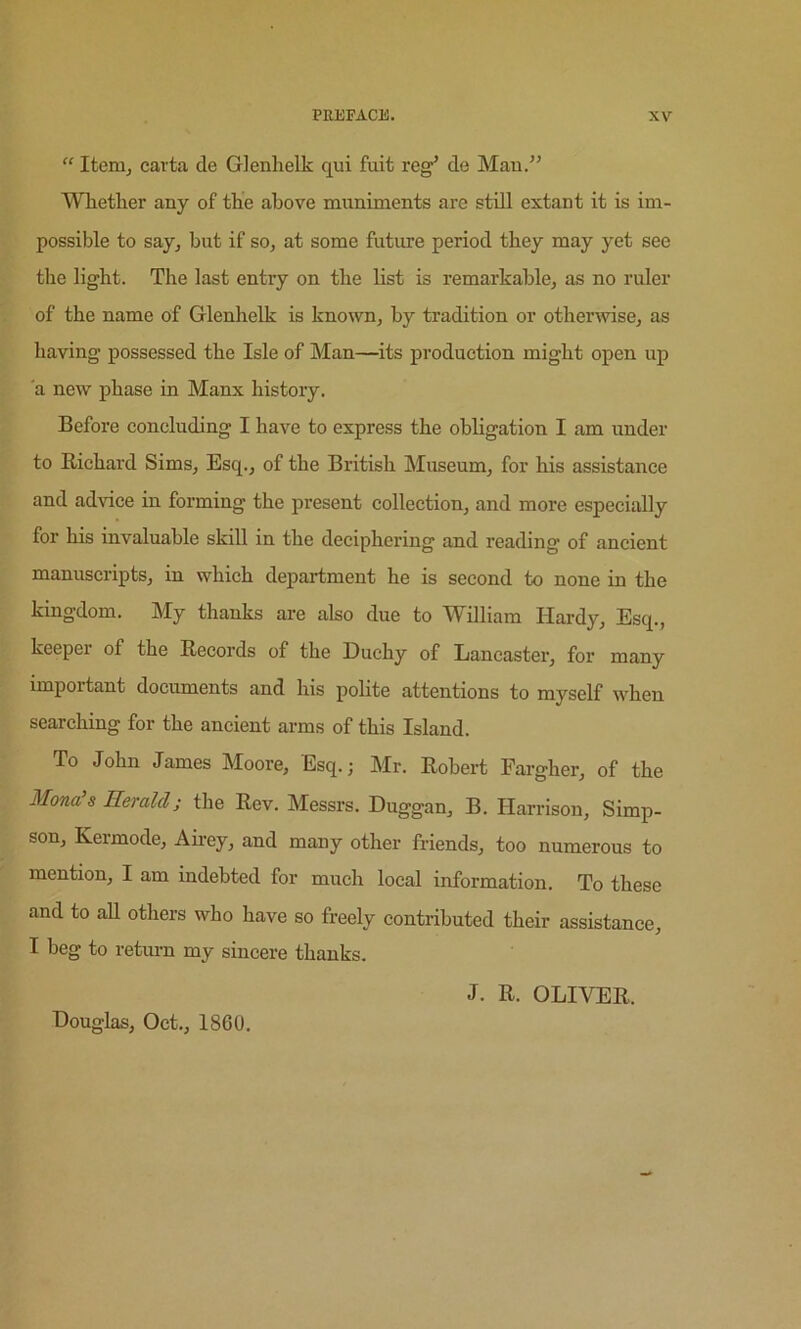 “ Item, carta de Glenlielk qui fait reg^ de Man/’ Whether any of the above muniments are still extant it is im- possible to say, but if so, at some futirre period they may yet see tlie light. The last entry on the list is remarkable, as no ruler of the name of Glenhelk is known, by tradition or otherwise, as having possessed the Isle of Man—its production might open up a new phase in Manx history. Before concluding I have to express the obligation I am under to E-ichard Sims, Esq., of the British Museum, for his assistance and advice in forming the present collection, and more especially for his invaluable skill in the deciphering and reading of ancient manuscripts, in which department he is second to none in the kingdom. My thanks are also due to William Hardy, Esq., keeper of the Records of the Duchy of Lancaster, for many important documents and his polite attentions to myself when searching for the ancient arms of this Island. To John James Moore, Esq.; Mr. Robert Fargher, of the Mona's Eeralcl; the Rev. Messrs. Duggan, B. Harrison, Simp- son, Kermode, Ahey, and many other friends, too numerous to mention, I am indebted for much local information. To these and to all others who have so freely contributed their assistance, I beg to return my sincere thanks. Douglas, Oct., 1860. J. R. OLIVER.