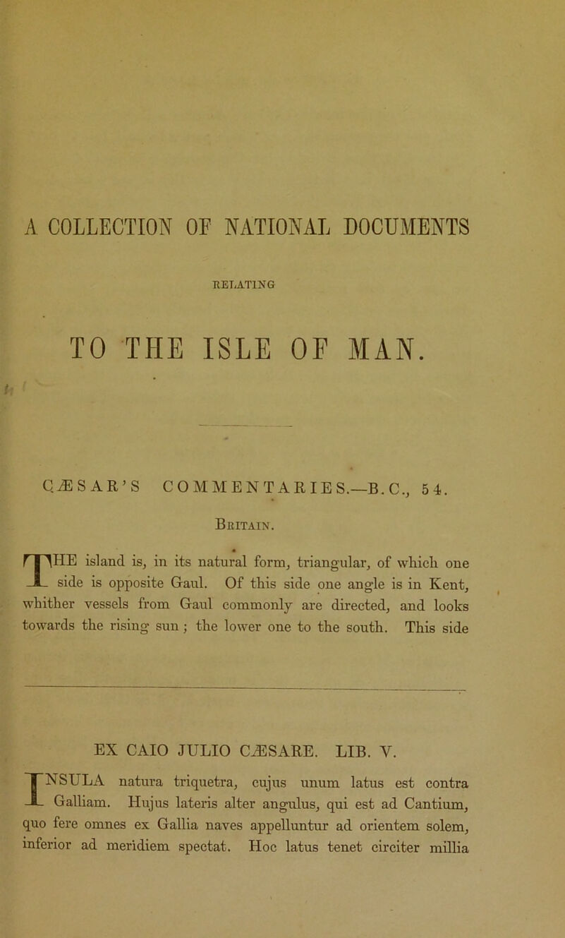 A COLLECTION OF NATIONAL DOCUMENTS RELATING TO THE ISLE OF MAN. Q.ESAR’S COMMENTARIES.—B.C., 54. Britain. « The island is, in its natural form, triangular, of which one side is opposite Gaul. Of this side one angle is in Kent, whither vessels from Gaul commonly are directed, and looks towards the rising sun; the lower one to the south. This side EX CAIO JULIO CJUSARE. LIB. V. INSULA natura triquetra, cujus unum latus est contra Galliam. Hujus lateris alter angulus, qui est ad Cantium, quo fere omnes ex Gallia naves appelluntur ad orientem solem, inferior ad meridiem spectat. Hoc latus tenet circiter millia