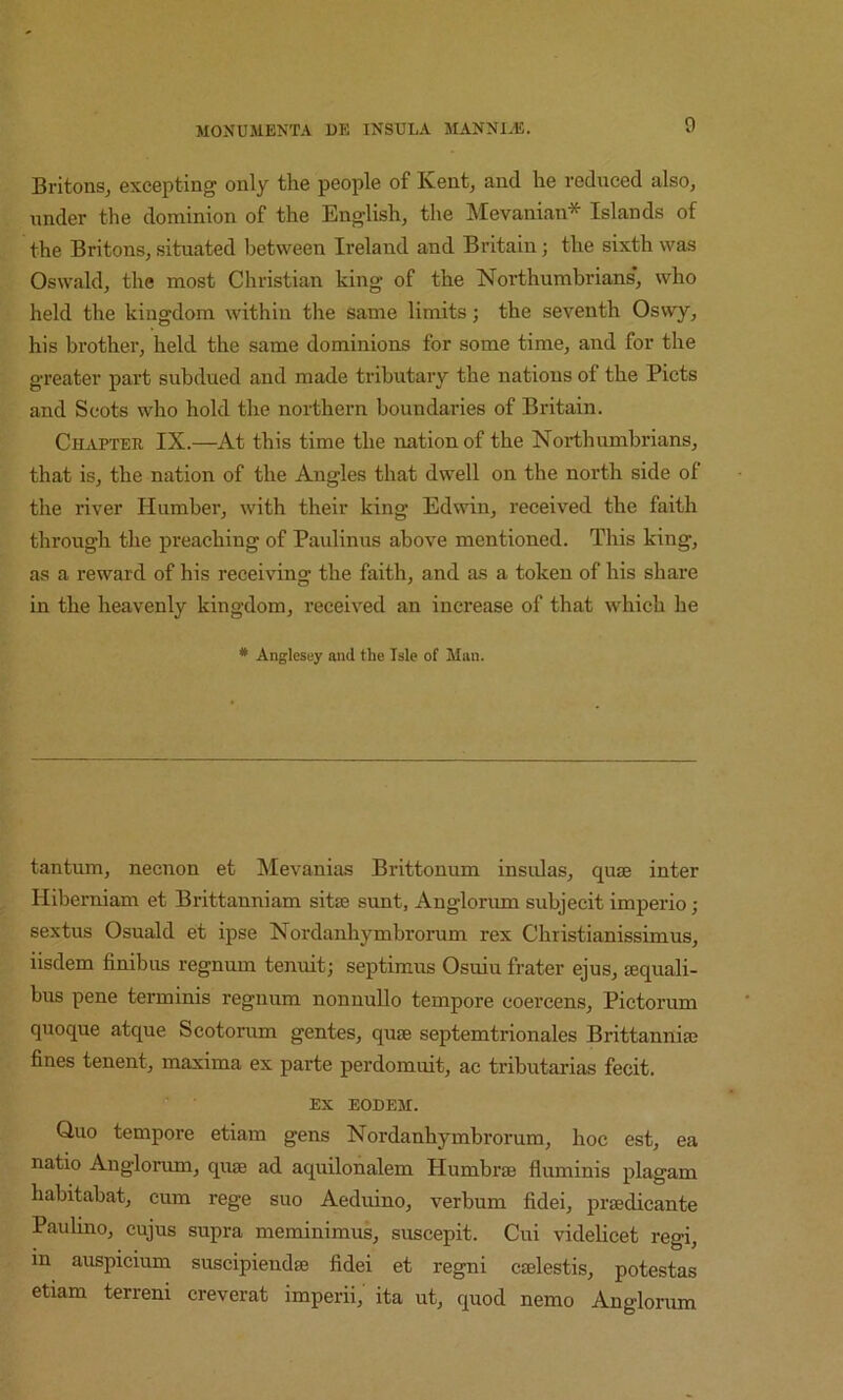 Britons, excepting only the people of Kent, and he reduced also, under the dominion of the English, the Mevanian* Islands of the Britons, situated between Ireland and Britain; the sixth was Oswald, the most Christian king of the Northumbrians’, who held the kingdom within the same limits; the seventh Oswy, his brother, held the same dominions for some time, and for the greater part subdued and made tributary the nations of the Piets and Scots who hold the northern boundaries of Britain. Chapter IX.—At this time the nation of the Northumbrians, that is, the nation of the Angles that dwell on the north side of the river Humber, with their king Edwin, received the faith through the preaching of Paulinus above mentioned. This king, as a reward of his receiving the faith, and as a token of his share in the heavenly kingdom, received an increase of that which he * Anglesey and the Isle of Man. tantum, necnon et Mevanias Brittonum insidas, qute inter Hiberniam et Brittanniam sit® sunt, Anglorum subjecit imperio; sextus Osuald et ipse Nordanhymbrorum rex Christianissimus, iisdem finibus regnum tenuit j septimus Osuiu frater ejus, lequali- bus pene terminis regnum nonnullo tempore coercens, Pictorum quoque atque Scotorum gentes, quae septemtrionales Brittanniaj fines tenent, maxima ex parte perdomuit, ac tributarias fecit. ” • EX EODEM. Quo tempore etiam gens Nordanhymbrorum, hoc est, ea natio Anglorum, quae ad aquilonalem Humbrae fluminis plagam habitabat, cum rege suo Aeduino, verbum fidei, praedicante Paulino, cujus supra meminimus, suscepit. Cui videlicet regi, in auspicium suscipiendae fidei et regni caelestis, potestas etiam terreni creverat imperii,' ita ut, quod nemo Anglorum