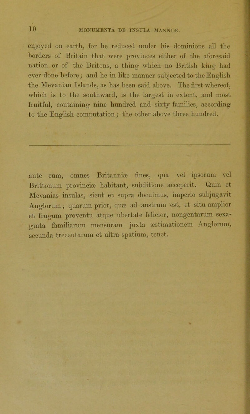 ]0 enjoyed on earth, for he reduced under his dominions all the borders of Britain that were provinces either of the aforesaid nation or of the Britons, a thing which no British king had ever done before; and he in like manner subjected to the English the INIevanian Islands, as has been said above. The first whereof, which is to the southward, is the largest in extent, and most fruitful, containing nine hundred and sixty families, according to the English computation; the other above three hundred. ante eum, omnes Britannia3 fines, qua vel ipsorum vel Brittonum provincite habitant, subditione acceperit. Quin et ISIevanias insulas, sicut et supra docuimus, imperio subjugavit Anglorum; quarum prior, quae ad austrum est, et situ amplior et frugum proventu atque iibertate felicior, nongentarum sexa- ginta familiarum mensuram juxta a?stimationem Anglorum, secunda trecentarum et ultra spatium, tenet.