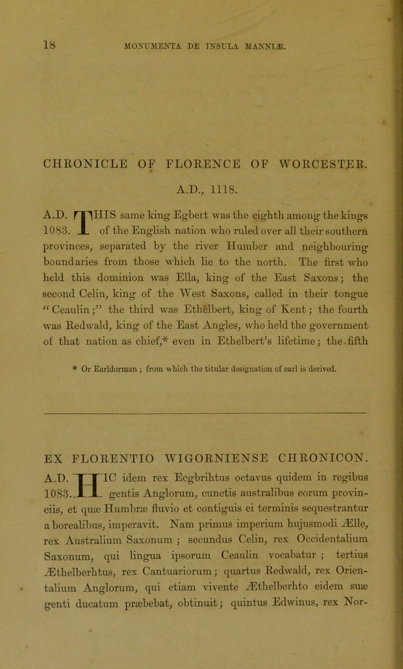 CHRONICLE OF FLORENCE OF WORCESTER. A.D., 1118. A.D. rriHIS same king Egbert was the eighth among the kings 1083. JL of the English nation who ruled over all their southern provinces, separated by the river Humber and neighbouring boundaries from those which lie to the north. The first who held this dominion was Ella, king of the East Saxons; the second Celin, king of the West Saxons, called in their tongue “ Ceaulinthe third was EthHbert, king of Kent; the fourth was Redwald, king of the East Angles, wlio held the government of that nation as chief,* even in Ethelbert’s lifetime; the. fifth * Or Earldorman ; from which the titular designation of earl is derived. EX FLORENTIO WIGORNIENSE CHRONICON. A.D. ~| r^IC idem rex Ecgbrihtus octavus quidem in regibus 1083. JLJL gentis Anglorum, cunctis australibus eorum provin- ciis, et qu£B Humbrte fluvio et contiguis ei terminis sequestrantur aborealibus, imperavit. Nam primus imperium hujusmodi ^EUe, rex Australium Saxonum ; secundus Celin, rex Occidentalium Saxonum, qui lingua ipsorum Ceaulin vocabatur ; tertius iEthelberhtus, rex Cantuariorum; quartus Redwald, rex Orien- talium Anglorum, qui etiam vivente .^Ethelberhto eidem sua) genti ducatum prajbebat, obtinuit; quintus Edwinus, rex Nor-