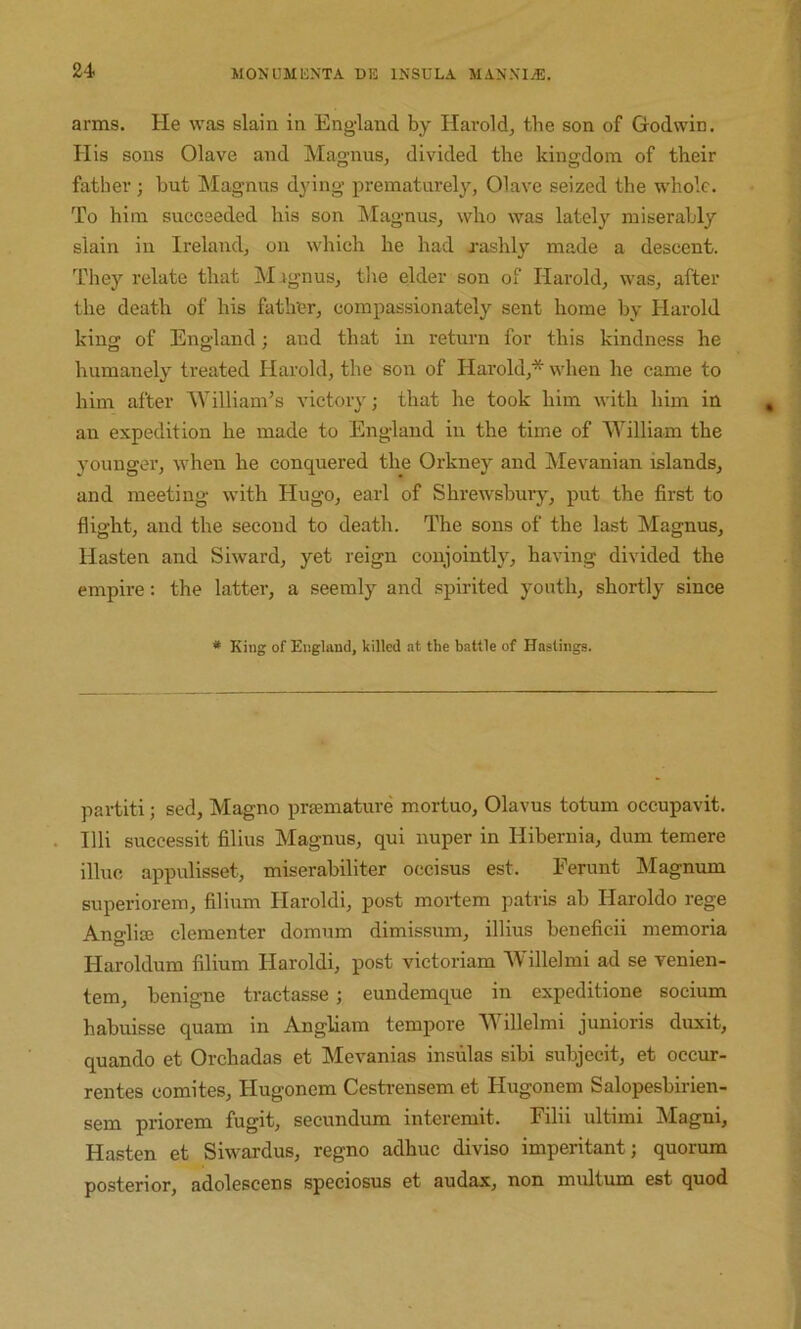 arms. He was slain in England by Hai'old, the son of Godwin. His sons Olave and Magnus, divided the kingdom of their father; but Magnus dying prematurely, Olave seized the whole. To him succeeded his son Magnus, who was lately miserably slain in Ireland, on which he had xashly made a descent. They relate that Mignus, the elder son of Harold, was, after the death of his father, compassionately sent home by Harold king of England; and that in return for this kindness he humanely treated Harold, the son of Harold,* when he came to him after AVilliam’s victory; that he took him with him in an expedition he made to England in the time of 'William the younger, when he conquered the Orkney and Mevanian islands, and meeting with Hugo, earl of Shrewsbuiy, put the first to flight, and the second to death. The sons of the last Magnus, Hasten and Siward, yet reign conjointly, having divided the empire: the latter, a seemly and spirited youth, shortly since * King of England, killed at the battle of Hastings. partiti; sed, Magno prsemature mortuo, Olavus totum occupavit. Illi successit filius Magnus, qui nuper in Hibernia, dum temere illuc appulisset, miserabiliter occisus est. Perunt Magnum superiorem, filium Haroldi, post mortem patris ab Haroldo rege Ano-lite clementer domum dimissum, illius beneficii memoria Haroldum filium Haroldi, post victoriam “Willelmi ad se venien- tem, benigne tractasse ; eundemque in expeditione socium habuisse quam in Angliam tempore AYillelmi junioris duxit, quando et Orchadas et Mevanias insulas sibi subjecit, et occur- rentes comites, Hugonem Cestrensem et Hugonem Salopesbirien- sem priorem fugit, secundum interemit. Pilii ultimi Magni, Hasten et Siwardus, regno adhuc diviso imperitant; quorum posterior, adolescens speciosus et audax, non multum est quod