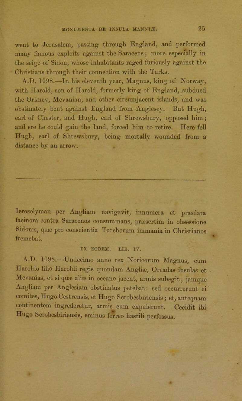 went to Jerusalem, passing through England, and performed many famous exploits against the Saracens; more especially in the seige of Sidon, whose inhabitants raged furiously against the Christians through their connection with the Turks. A.D. 1098.—In his eleventh year, Magnus, king of Norway, with Harold, son of Harold, formerly king of England, subdued the Orkney, Mevanian, and other circumjacent islands, and was obstinately bent against England from Anglesey. But Hugh, earl of Chester, and Hugh, earl of Shrewsbury, opposed him; and ere he could gain the land, forced him to retire. Here fell Hugh, earl of Shrewsbury, being mortally wounded from a distance by an arrow. lerosolyman per Angliam navigavit, innumera et prseclara facinora contra Saracenos consummans, prxsertim in obsessione Sidonis, quie pro conscientia Turchorum immania in Christianos fremebat. EX EODEM. LIB. IV. A.D. 1098.—Undecimo anno rex Norieorum Magnus, cum Haroldo filio Haroldi regis quondam Angli®, Orcadas insulas et Mevanias, et si quaj alise in oeeano jacent, armis subegit; jamque Angliam per Anglesiam obstinatus petebat: sed occurrerunt ei comites, Hugo Cestrensis, et Hugo Scrobesbiriensis; et, antequam continentem ingrederetur, armis eum expulerunt. Cecidit ibi Hugo Scrobesbiriensis, eminus ferreo hastili perfossus.