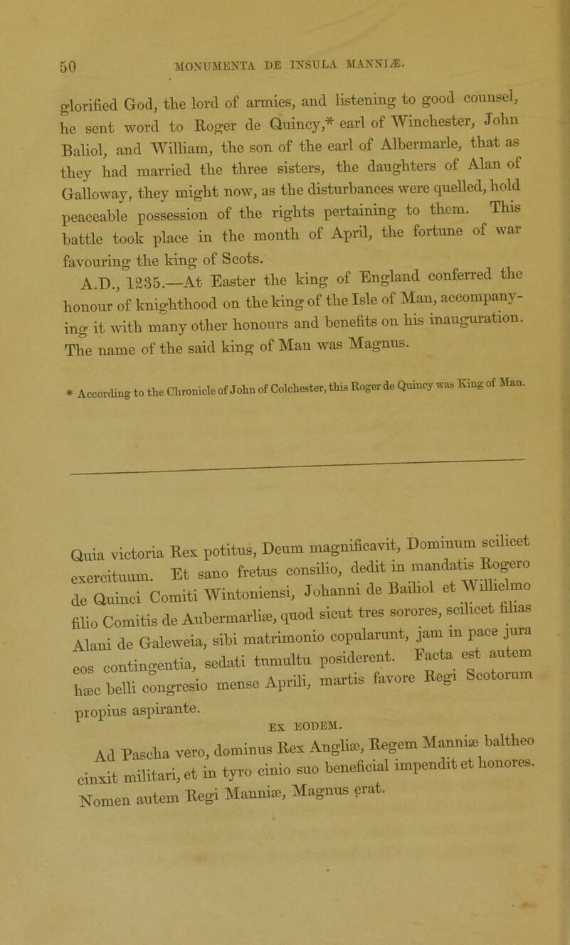 glorified God, the lord of armies, and listening to good counsel, fie sent word to Roger de Quincy,* earl of Wincfiester, Jofin Baliol, and William, tfie son of tfie earl of Albermarle, tfiat as tfiey fiad married tfie tfiree sisters, tfie daugfiters of Alan of Galloway, tfiey migfit now, as tfie distnrfiances were quelled, field peaceable possession of tfie rights pertaining to them. This battle took place in tfie month of April, the fortune of war favom’ing the king of Scots. A.D., 1235.—At Easter the king of England conferred the honour of knighthood on tfie king of tfie Isle of Man, accompany- ing it with many other honours and benefits on fits inauguration. The name of tfie said king of Man was Magnus. * According to the Chronicle of John of Colchester, this Roger de Quincy was King of Man. Quia victoria Kei potitus, Doom magnificavit, Dommum scilicet exercituum. Et sano fretua consaio, dedit m moudata ^^ro de Quinci Comiti Wiutomeusi, Johaum de Bailiol et WiUielmo fiUo Comitis de Aubermavliai, quod sicut tres sorores, scilicet Slias Alaui de Galewcio, sibl matrimonlo copuUiunt, jam in pace jura eos contingeutia, sedati tnumltu posidereut. Facta «t autem h®c belli congresio mense Aprili, martis favore Regi Scotcrum propius aspirante. EX EODEM. Ad Paseba vero. dominus Bex Auglioi, Begem Mauuiai baltheo ciuxit miUtari,et in tyro ciuio sue beueftcial impend.t et lionores. Nomeu autem E*gi Manuiai, Magnus prat.
