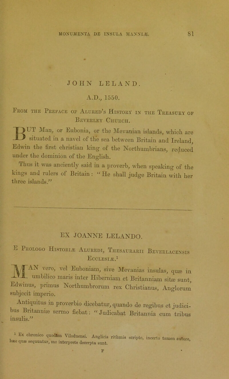 JOHN L E L A N D. A.D.j 1550. From the Preface of Alured’s History in the Treasury of Beverley Church. But Man, or Eubonia, or the ]\Ievanian islands, which are situated in a navel of the sea between Britain and Ireland, Edwin the first Christian king of the Northumbrians, reduced under the dominion of the Eno-lish. o Thus it was anciently said in a proverb, when speaking of the kings and rulers of Britain; “ He shall judge Britain with her three islands.” EX JOANNE LELANDO. E Prologo Historic Aluredi, Thesaurarii Beverlacensis Ecclesi^.i 1^/rAN vero, vel Euboniam, sive Mevanias insulas, qugs in XTX umbilico maris inter Hiberniam et Britanniam sitie sunt, Edwmus, primus Northumbrorum rex Christianus, Anglorum' subjecit imperio. Antiquitus in proverbio dicebatur, quando de regibus et judici- bus Britannke sermo fiebat: “Judicabat Bi-itannia cum tribus insulis.” 1 Ex chronico quodSm Viloduensi. Anglicis ritlnnis scripto, incerto tamen hsBe quis sequuntur, me interprete decerpta snnt F