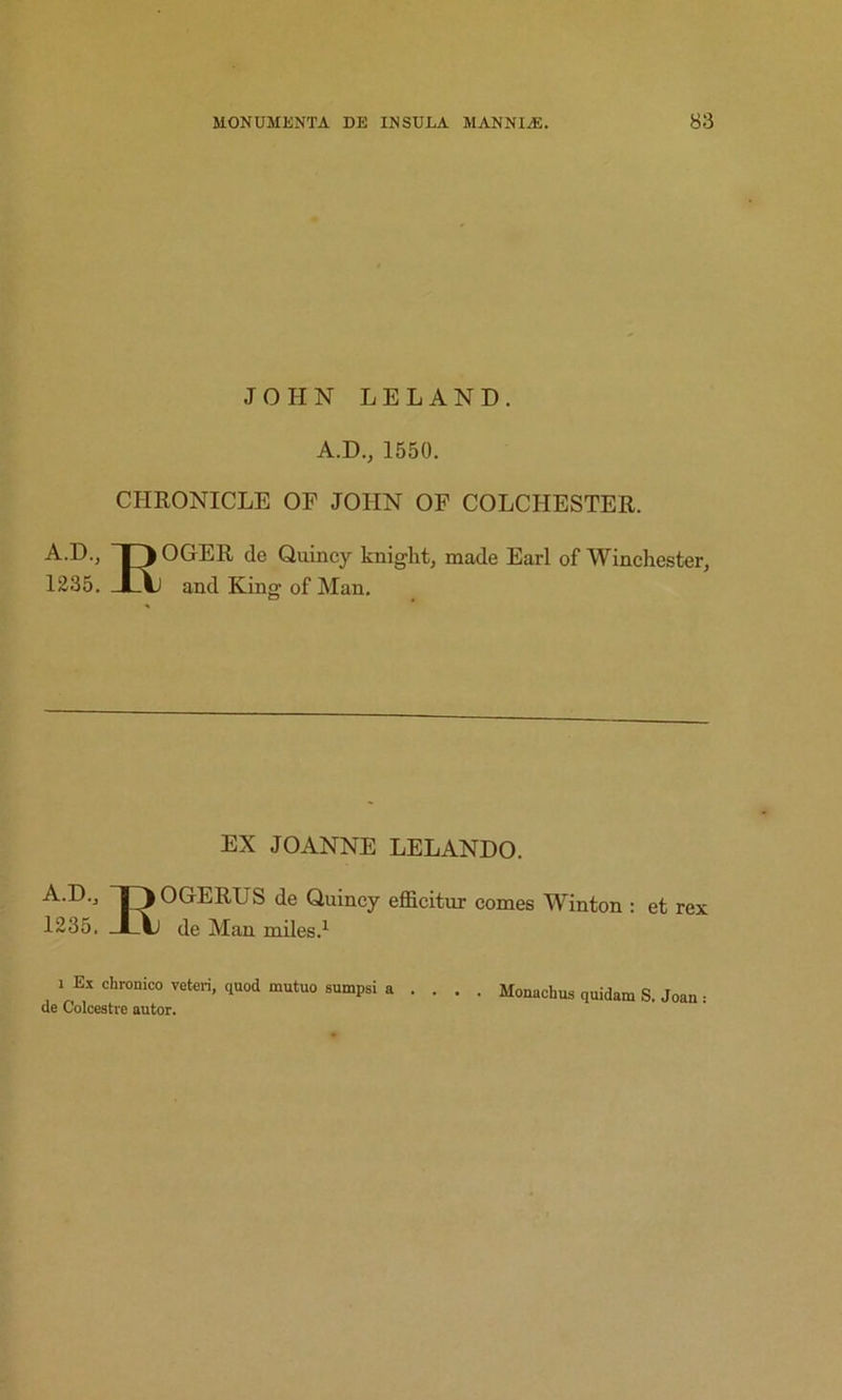 JOHN LELAND. A.D., 1550. CHRONICLE OF JOHN OF COLCHESTER. A.D., ~|3 OGER de Quincy knight, made Earl of Winchester, 1235. JLAj and King of Man. EX JOANNE LELANDO. A.D., OGERUS de Quincy efficitur comes Winton : et rex 1235. de Man miles.^ 1 Ex chronico veteri, quod mutuo sumpsi a .... Monachus quidam S. Joan : de Colcestre autor.