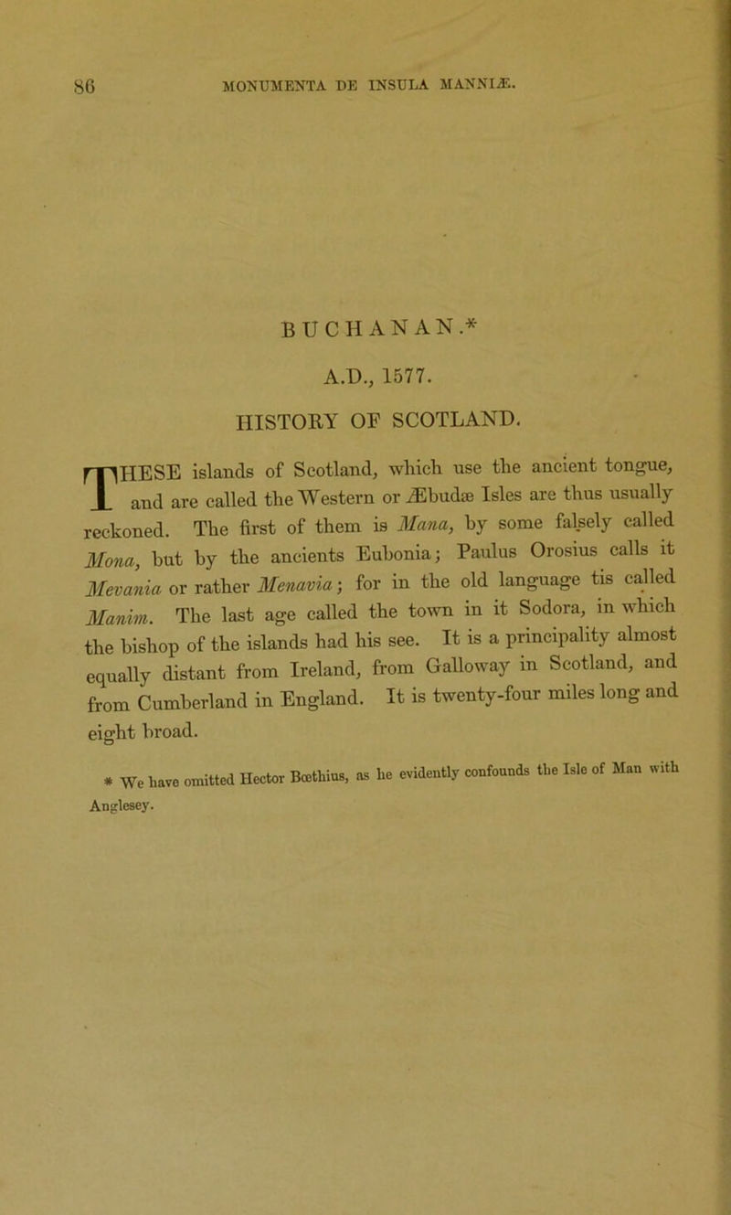 BUCHANAN.* A.D., 1577. HISTORY OF SCOTLAND. These islands of Scotland, which use the ancient tongue, and are called the Western or ^Ebudse Isles are thus usually reckoned. The first of them is Mana, by some falsely called Mona, but by the ancients Eubonia; Paulus Orosius calls it Mevania 01 Menavia-, for in the dd language tis called Manim. The last age called the town in it Sodora, in which the bishop of the islands had his see. It is a principality almost equally distant from Ireland, from Galloway in Scotland, and from Cumberland in England. It is twenty-four miles long and eight broad. * We have omitted Hector Boethius, as he evidently confounds the Isle of Man with Anglesey.