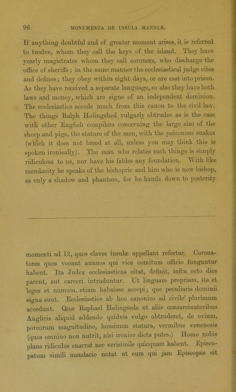 If anything doubtful and of greater moment ai-ises, it is referred to twelve, whom they call the keys of the island. They have yearly magistrates whom they call coroners, who discharge the oflB.ce of sherids; in the same manner the ecclesiastical judge cites and defines; they obey within eight days, or are cast into prison. As they have received a separate language, so also they have both laws and money, which are signs of an independent dominion. The ecclesiastics accede much from this canon to the civil law. The things Ralph Holingshed vulgarly obtrudes as is the case with other English compilers concerning the large size of the sheep and pigs, the stature of the men, with the poisonous snakes (which it does not breed at all, unless you may think this is spoken ironically). The man who relates such things is simply ridiculous to us, nor have his fables any foundation. ith like mendacity he speaks of the bishopric and him who is now bishop, as only a shadow and phantom, for he hands down to posterity momenti ad 12, quos claves insulae appellant refertur. Corona- tores quos vocant annuos qui vice comitum oflBcio funguntur hahent. Ita Judex ecclesiasticus citat, definit, infra octo dies parent, aut carceri intruduntur. Ut linguam propriam, ita et leges et numum. etiam habuisse accepi; que peculiaris dominii signa sunt. Ecclesiastice ah hoc canonico ad civile’ plurimum accedunt. Quae Raphael Ilolingsede ut aids consarcinatoribus Anglicis aliquid addendo quidvis vulgo ohtruderet, de ovium, porcorum magnitudine, hominum statura, vermibus venenosis (quos omnino non nutrit, nisi ironice dicta putes.) Homo nobis plane ridiculus enarrat nec verisimile quicquam habent. Episco- patum simili mendacio notat ut eum qui jam Episcopus sit