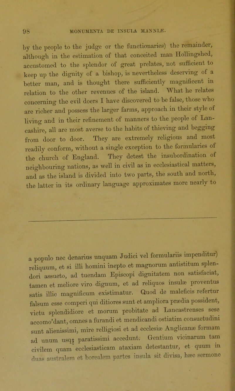 by the i^eople to the judge or the functionaries) the remainder, although in the estimation of that conceited man Hollingshed, accustomed to the splendor of great prelates, not sufficient to keep up the dignity of a bishop, is nevertheless deserving of a better man, and is thought there sufficiently magnificent in relation to the other revenues of the island. What he relates concerning the evil doers I have discovered to be false, those who are richer and possess the larger farms, approach in their style of living and in their refinement of manners to the people of Lan- cashire, all are most averse to the habits of thieving and begging from door to door. They are extremely religious and most readily conform, without a single exception to the formularies of the church of England. They detest the insubordination of neighbouring nations, as well in civil as in ecclesiastical matters, and as the island is divided into two parts, the south and north, the latter in its ordinary language approximates more nearly to a populo nec denarius unquam Judici vel formulariis impendltur) reliquum, et si illi homini inepto et magnorum antistitum splen- dor! assueto, ad tuendam Episcopi dignitatem non satisfaciat, tamen et meliore viro dignum, et ad reliquos insulse proventus satis illic magnificum existimatur. Quod de maleficis refertur falsum esse comperi qui ditiores sunt et ampliora prsedia possident, victu splendidiore et moriim probitate ad Lancastrenses sese accomo’dant, omnes a furandi et mendicandi ostiatim consuetudini sunt aUenissimi, mire reUigiosi et ad ecclesiae Anglican® formam ad unum usqj paratissimi accedunt. Gentium vicinarum tarn civilem quam ecclesiasticam ataxiam detestantur, et quum in duas australem et borealem partes insula sit divisa, h®c sermone