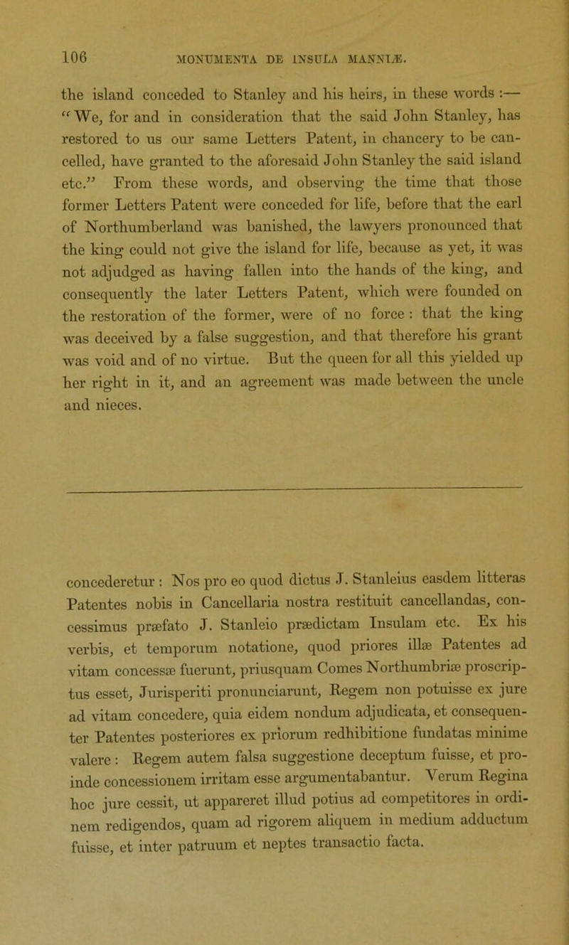 the island conceded to Stanley and his heirs, in these words :— “We, for and in consideration that the said John Stanley, has restored to us our same Letters Patent, in chancery to be can- celled, have granted to the aforesaid John Stanley the said island etc.” From these words, and observing the time that those former Letters Patent were conceded for life, before that the earl of Northumberland was banished, the lawyers pronounced that the king could not give the island for life, because as yet, it was not adjudged as having fallen into the hands of the king, and consequently the later Letters Patent, which were founded on the restoration of the former, were of no force : that the king was deceived by a false suggestion, and that therefore his grant was void and of no virtue. But the queen for all this yielded up her right in it, and an agreement was made between the uncle and nieces. concederetur : Nos pro eo quod dictus J. Stanleius easdem litteras Patentes nobis in Cancellaria nostra restituit cancellandas, con- cessimus prsefato J. Stanleio prsedictam Insulam etc. Ex his verbis, et temporum notatione, quod priores illse Patentes ad vitam concessae fuerunt, priusquam Comes Northumbriae proscrip- tus esset, Jurisperiti pronunciarunt, Begem non potuisse ex jure ad vitam concedere, quia eidem nondum adjudicata, et consequen- ter Patentes posteriores ex priorum redhibitione fundatas minime valere; Begem autem falsa suggestione deceptum fuisse, et pro- inde concessionem irritam esse argumentabantur. Verum Begina hoc jure cessit, ut appareret illud potius ad competitores in ordi- nem redigendos, quam ad rigorem aliquem in medium adductum fuisse, et inter patruum et neptes transactio facta.