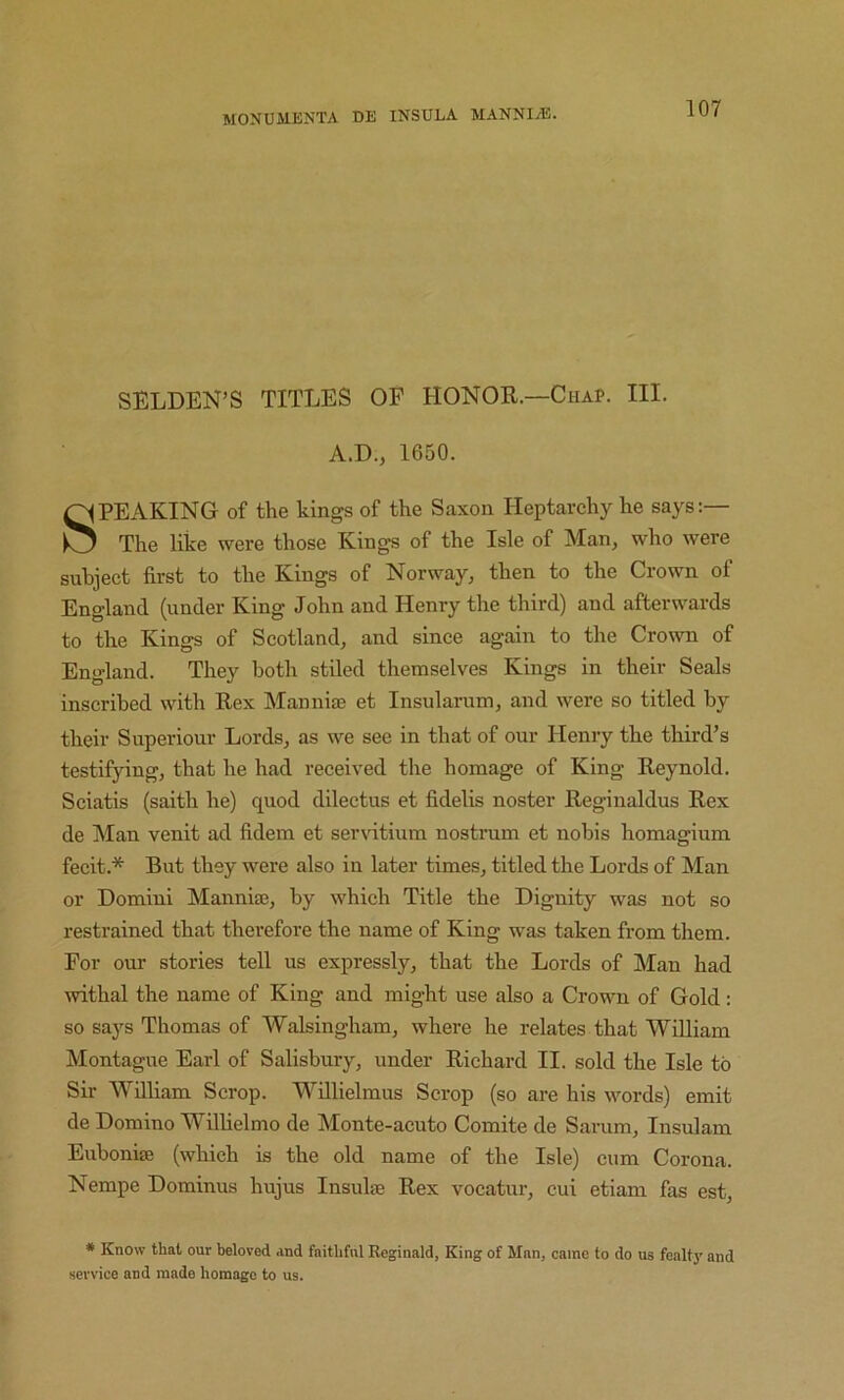 SELDEN’S TITLES OF HONOR—Chap. III. A.D., 1650. SPEAKING of the kings of the Saxon Heptarchy he says:— The like were those Kings of the Isle of Man^ who were subject first to the Kings of Norway, then to the Crown of England (under King John and Henry the third) and afterwards to the Kings of Scotland, and since again to the Crown of England. They both stiled themselves Kings in their Seals inscribed with Rex Mannise et Insularum, and were so titled by their Superiour Lords, as we see in that of our Henry the third’s testifying, that he had received the homage of King Reynold. Sciatis (saith he) quod dilectus et fidelis noster Reginaldus Rex de Man venit ad fidem et ser\dtium nostrum et nobis homagium fecit.* But they were also in later times, titled the Lords of Man or Domini Manniae, by which Title the Dignity was not so restrained that therefore the name of King was taken from them. For our stories tell us expressly, that the Lords of Man had withal the name of King and might use also a Crown of Gold: so says Thomas of AValsingham, where he relates that William Montague Earl of Salisbury, under Richard II. sold the Isle to Sir William Scrop. Willielmus Scrop (so are his words) emit de Domino Wilhelmo de Monte-acuto Comite de Sarum, Insulam Eiiboniffi (which is the old name of the Isle) cum Corona. Nempe Dominus hujus Insul® Rex vocatur, cui etiam fas est, * Know that our beloved and faithful Reginald, King of Man, came to do us fonltj' and service and made homage to us.