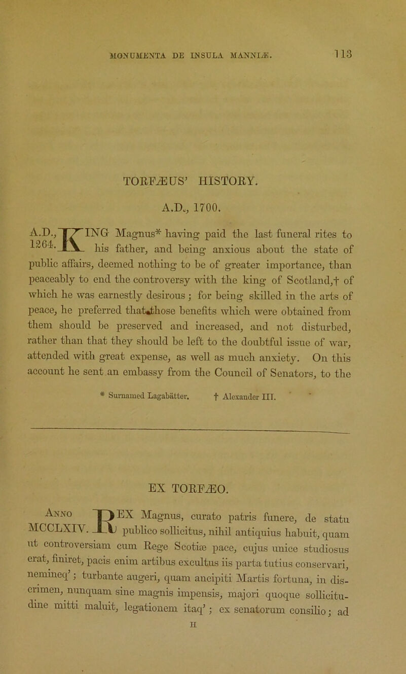 TORP^US’ HISTORY. A.D., 1700. A.D., 1^ ING Magnus* having paid the last funeral rites to 12G4. his father, and being anxious about the state of public affairs, deemed nothing to be of greater importance, than peaceably to end the controversy with the king of Scotland,f of which he was earnestly desirous ; for being skilled in the arts of peace, he preferred thaWihose benefits which were obtained from them should be preserved and increased, and not disturbed, rather than that they should be left to the doubtful issue of war, attended with great expense, as well as much anxiety. On this account he sent an embassy from the Council of Senators, to the * Sumamed Lagabatter. t Alexander III. EX TORP/EO. Magnus, curato patris funere, de statu MCCLXIV. _LAj pubhco soUicitus, nihil antiquius habuit, quam ut controversiam cum Rege Scotiaj pace, cujus unice studiosus erat, finiret, pads enim artibus excultus iis parta tutius conservari, nemincq ; turbante augeri, quam ancipiti Martis fortuna, in dis- crimen, nunquam sine magnis impensLs, majori quoque soUicitu- dine mitti maluit, legationem itaq’; ex senatorum consdio; ad II