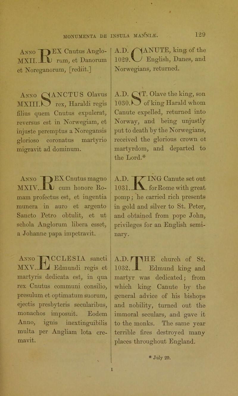 Anno |3 Cnutus Anglo- AIXII. XAj rum, et Danorum et Noreganorum, [rediit.] Anno Q^ANCTUS Olavus MXIII.O rex, Haraldi regis filiiis quern Cnutus expulerat, reversus est in Norwegiam, et injuste peremptus a Noregansis glorioso coronatus martyrio migravit ad dominum. Anno EX Cnutus magno MXIV. JLAj cum lion ore Re- main profectus est, et ingentia munera in auro et argento Sancto Petro obtulit, et iit scliola Anglorum libera esset, a Jobanne papa impetravit. Anno Ij'l C C L E SIA sancti MXV.Jtlj Edmund i regis et martyris dedicata est, in qua rex Cnutus communi consilio, presulum et optimatiim suorum, ejectis presbyteris secularibus, monacbos imposuit. Eodem Anno, ignis inextinguibilis multa per Angliam lota cre- mavit. A.D. /^ANUTE, king of tbe 1029.Englisb, Danes, and Norwegians, returned. A.D. OIT. Olave tbe king, son 1030.1^ of king Harald wbom Canute expelled, returned into Norway, and being unjustly put to death by tbe Norwegians, received tbe glorious crown ot martyrdom, and departed to tbe Lord.* A.D. 1^ ING Canute set out 1031. I\. for Rome with great pomp; be carried ricb presents in gold and silver to St. Peter, and obtained from pope John, privileges for an Englisb semi- nary. A.D. rpHE cburcb of St. 1032. JL Edmund Icing and martyr was dedicated; from wbicb king Canute by tbe general advice of bis bishops and nobility, turned out tbe immoral seculars, and gave it to the monks. The same year terrible fires destroyed many places throughout England. * July 29. 1