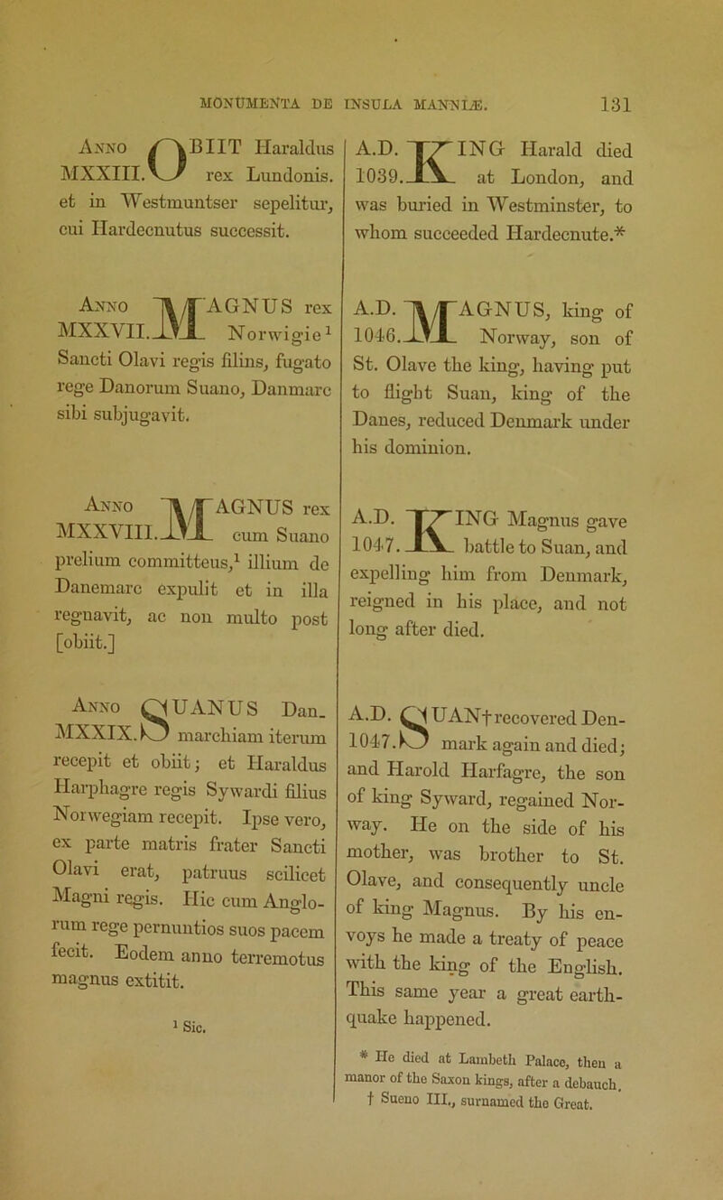 Anno ^^BIIT Haralclus MXXIII. rex Lundonis. efc in Westmuntser sepelitm*, cui Hardecnutus successit. Anno 1^/TAGNUS rex MXXVII._1^JL, Norwig'ie^ Sancti Olavi regis filins, fugato rege Danorum Suano, Danmarc sibi subjugavit. Anno HX/T AGNUS rex MXXVIIl. J3JL cum Suano prelium committeus/ illium de Danomarc expulit et in ilia regnavitj ac non multo post [obiit.] Anno C^U AN U S Dan_ MXXIX.k3 marcbiam iterum recepit et obiit j et Ilaraldus Harphagre regis Sywardi films Norwegiam recepit. Ipse vero, ex parte matris frater Sancti Olavi eratj patruus scilicet Magni regis. Hie cum Ang-lo- rum rege pernuutios suos pacem fecit. Eodem anno terremotus magnus extitit. 1 Sic. A.D. T^ING Harald died 1039.at London, and was buried in Westminster, to whom succeeded Hardeenute.* A.D. ly^AGNUS, king of 1046. Jl_tJ_ Norway, son of St. Olave the king, having put to flight Suan, king of the Danes, reduced Denmai’k under his dominion. A.D. 1^ ING Magnus gave 1047. IV.. battle to Suan, and expelling him from Denmark, reigned in his place, and not long after died. A.D. UANf recovered Deu- 1047. mark again and died; and Harold Harfagre, the son of king Syward, regained Nor- way. He on the side of his mother, was brother to St. Olave, and consequently uncle of king Magnus. By his en- voys he made a treaty of peace wfith the king of the English. This same yeai- a great earth- quake happened. * He died at Lambeth Palace, then a manor of the Saxon kings, after a debauch, t Sueno HI., suraamed the Great.