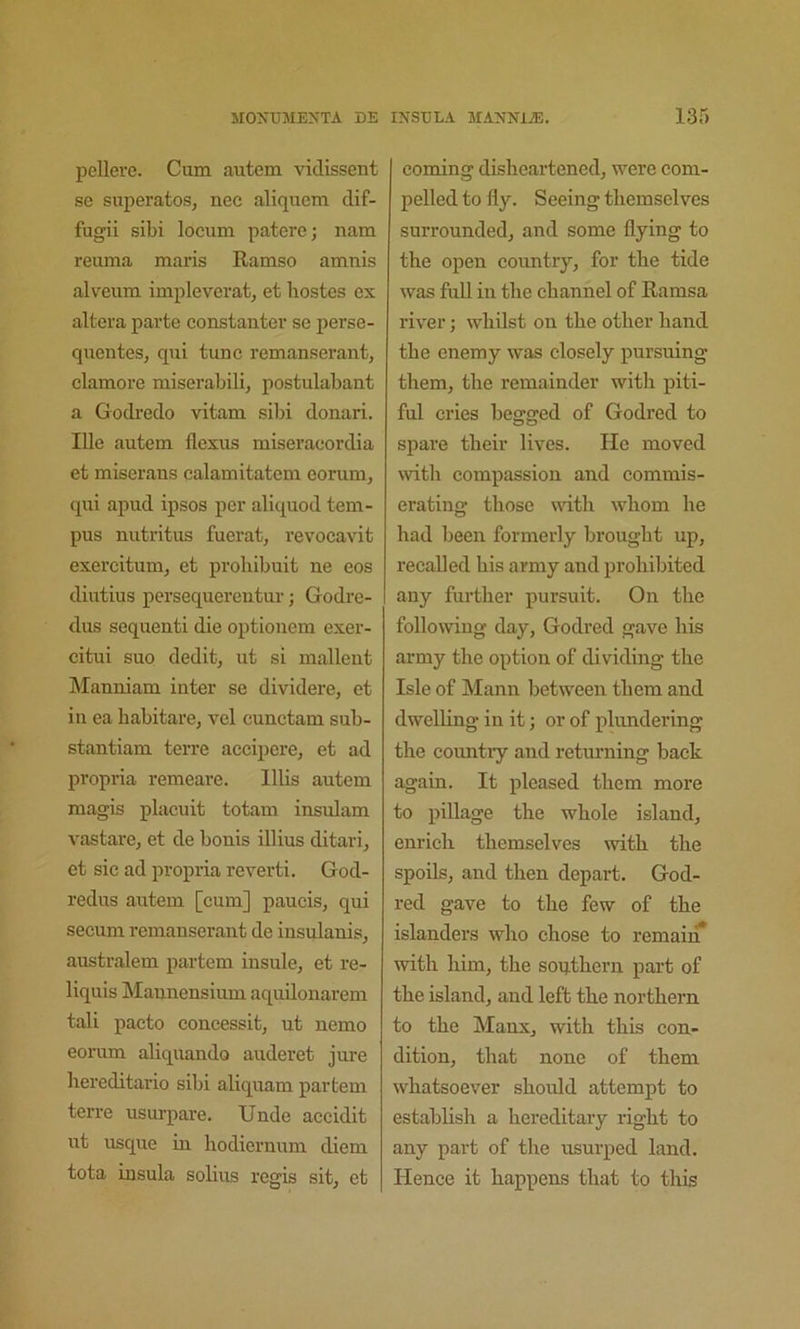 pellere. Cum autem vidissent se superatosj nee aliquem dif- fugii sibi locum patere; nam reuma marls Ramso amnis alveum impleveratj et bostes ex altera parte constanter se perse- quentes, qui tune remanserant, clamore miserabili, postulabant a Godredo vitam sibi donari. Ille autem flexus miseraeordia et miserans calamitatem eorum, qui apud ipsos per aliquod tern- pus nutritus fuerat, revocavit exercitum, et prohibuit ne eos diutius persequerentur; Godre- dus sequent! die optionem exer- citui suo dedit, ut si mallent Manniam inter se dividere, et in ea babitare, vel cunctam sub- stantiam terre accipere, et ad propria remeare. lllis autem magis placuit totam insulam vastare, et de bonis illius ditari, et sic ad propria reverti, God- redus autem [cum] paucis, qui secum remanserant de insulanis, australem partem insule, et re- liquis Mannensium aquilonarem tali pacto concessit^ ut nemo eorum aliquando auderet jure bereditario sibi aliquam partem terre usui-pare. Unde accidit ut usque in bodiernum diem tota insula solius regis sit, et coming disbeartened, were com- pelled to fly. Seeing tbemselves surrounded, and some flying to tbe open country, for the tide was full in tbe channel of Ramsa river; whilst on tbe other hand tbe enemy was closely pursuing them, tbe remainder with piti- ful cries begged of Godred to spare their lives. He moved with compassion and commis- erating those with whom be bad been formerly brought up, recalled bis army and prohibited any further pursuit. On tbe following day, Godred gave his army tbe option of dividing tbe Isle of Mann between them and dwelling in it; or of plundering tbe countiy and returning back again. It pleased them more to piUage tbe whole island, enrich tbemselves with the spoils, and then depart. God- red gave to tbe few of tbe islanders who chose to remaiiiT with him, tbe soij.tbern part of tbe island, and left tbe northern to tbe Manx, with this con- dition, that none of them whatsoever should attempt to establish a hereditary right to any part of tbe usurped land. Hence it happens that to this