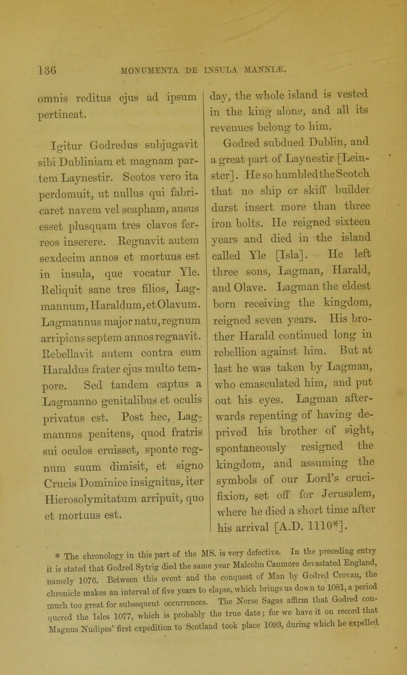 omnis rcditus ejus ad ipsutn pei’tineat. Ig-itur Godredus subjugavit sibi Diibliniam et magnam par- tem Laynestir. Scotos veto ita perdomuit, ut nullus qui fabri- caret navem vel scapbam, ausus esset plusquam tres clavos fer- reos inserere. Regnavit autem sexdecim aiinos et mortiius est in insula, que vocatuv Yle. Reliquit sane tres filios, Lag- mannum, Haraldum, et Olavum. Lagmannus major natn, regnum arripiens septem annos regnavit. Rebellavit autem contra cum Haraldus frater ejus multo tem- pore. Sed tandem captus a Lagmanno genitalibus et oculis privatus est. Post bee, Lag; mannus penitens, quod fratris sui oculos eruisset, sponte reg- num suum dimisit, et signo Crueis Domiuice insignitus, iter Hierosolymitatum arripuit, quo et mortuus est. day, the whole island is vested in the king alone, and all its revenues belong to him. Godred subdued Dublin, and a great part of Laynestir [Lein- ster] . He so humbled the Scotch that no ship or skiff Imilder durst insert more than three iron bolts. He reigned sixteen years and died in the island called Yle [Isla]. He left three sons, Lagman, Harald, and Olave. Lagman the eldest born receiving the kingdom, reigned seven years. His bro- ther Harald continued long in rebellion against him. But at last he was taken by Lagman, who emasculated him, and put out his eyes. Lagman after- wards repenting of having de- prived his brother of sight, spontaneously resigned the kingdom, and assuming the symbols of our Lord’s cruci- fixion, set off for Jeiaisolem, where he died a short time after his arrival [A.D. 1110*]. # The chronology in this part of the MS. is verj’ defective. In the preceding entry it is stated that Godred Sytrig died the same year Malcolm Canniore devastated England, namely 1076. Between this event and the conquest of Man by Godred Crovan, the chronicle makes an interval of five years to elapse, which brings ns do« n to 1081, a period mnch too great for subsequent occurrences. The Norse Sagas affirm that Godred con- quered the Isles 1077, which is probably the true date; for we have it on record that Magnus Nudipes’ first expedition to Scotland took place 1003, during which he expeUed