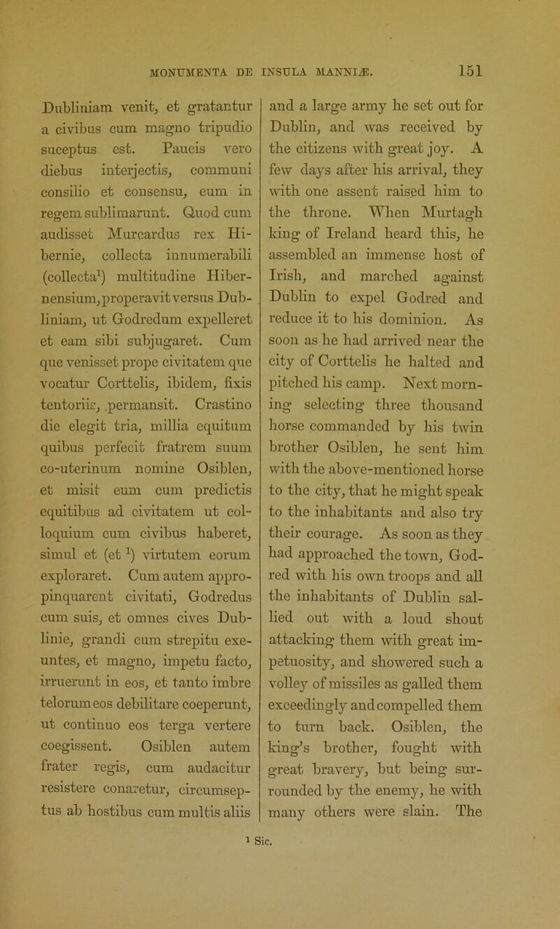 Dubliiiianx venit, et gratantur a civibus cum raagno tripudio suceptus est. Paucis vero diebus interjectis, communi consilio et consensu, eum in regem sublimarunt. Quod cum audisset Murcardus rex Hi- bernie, collecta iunumerabili (collecta^) multitudine Hiber- nensium,properavitversus Dub- liniam, ut Godredum expelleret et earn sibi subjugaret. Cum que venisset prope civitatem que vocatur Corttelis, ibidem, fixis tentoriic, .permansit. Crastino die elegit tria, millia cquitum quibus perfecit fratrem suum co-uterinum nomine Osiblen, et misit eum cum predictis equitibus ad civitatem ut col- loquium cum civibus haberet, simul et (et virtutem eorum exploraret. Cum aiitem appro- pinquarent civitati, Godredus cum suis, et omnes cives Dub- linie, grandi cum strepitu exe- untes, et magno, iinpetu facto, irruerunt in eos, et tanto imbre telorumeos debilitare coeperunt, ut continue eos terga vertere coegissent. Osiblen autem frater regis, cum audacitur resistere conaretur, circumsep- tus ab bostibus cum multis aliis and a large army be set out for Dublin, and was received by tbe citizens with great joy. A few days after bis arrival, they ivitb one assent raised bim to tbe tbrone. When Murtagb king of Ireland beard this, be assembled an immense best of Irish, and marched against Dublin to expel Godred and reduce it to bis dominion. As soon as he bad arrived near tbe city of Corttelis be halted and pitched bis camp. Next morn- ing selecting three thousand horse commanded by bis twin brother Osiblen, he sent bim with the above-mentioned horse to tbe city, that be might speak to the inhabitants and also try their courage. As soon as they bad approached tbe town, God- red with bis own troops and all tbe inhabitants of Dublin sal- lied out with a loud shout attacking them with great im- petuosity, and showered such a volley of missiles as galled them exceedingly and compelled them to turn back. Osiblen, the king’s brother, fought with great bravery, but being sur- rounded by the enemy, he with many others were slain. The 1 Sic.