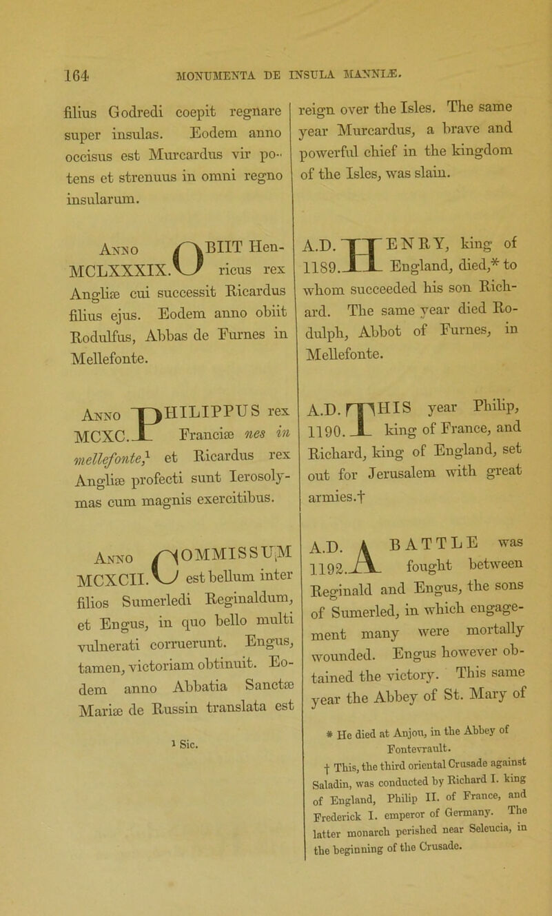 films Godredi coepit regnare super insulas. Eodem anno occisus est Murcardus vir po- tens et strenuus in orani regno insular um. reign over tlie Isles. The same year Murcardus_, a hrave and powerful chief in the kingdom of the Islesj was slain. Anuo Hen- MCLXXXIX.V>^ ricus rex AnglifE cui successit Ricardus filius ejus. Eodem anno obiit Rodidfus, Abbas de Emmes in Mellefonte. Anno “pHILIPPUS rex MCXC.--L Francim nes in mellefonte} et Ricardus rex Anglise profecti sunt lerosoly- mas cum magnis exercitibus. Anno ^0MMISSU,M MCXCII.V^ estbellum inter filios Sumerledi Reginaldum, et Engus, in quo bello multi vulnerati corruerunt. Engus, tamen, victoriam obtinuit. Eo- dem anno Abbatia Sanctte Marise de Russin translata est iSic. A.D. TTENRY, king of 1189. Xl- England, died * to whom succeeded his son Rich- ard. The same year died Ro- dulph. Abbot of Fumes, in Mellefonte. A.D. mHIS year Philip, 1190. X king of France, and Richard, king of England, set out for Jerusalem with great armies.t A.D. 4 BATTLE was 1 IQg. /\ fought between Reginald and Engus, the sons of Sumerled, in which engage- ment many were mortally wounded. Engus however ob- tained the victory. This same year the Abbey of St. Mary of * He died at Anjou, in the Abbey of Fontevrault. I This, the third oriental Crusade against Saladin, was conducted by Richard I. king of England, Philip II. of France, and Frederick I. emperor of Germany. The latter monarch perished near Seleucia, in the beginning of the Crusade.