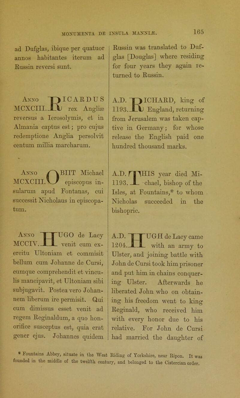 ad Dufglas, ibique per quatuor annos habitantes iterum ad Russin reversi sunt. Anno T^ICARDUS MCXCIII.JQj rex Anglije reversus a lerosolymis, et in Almania captus est; pro cujus redemptione Anglia persolvit centum millia marcbarum. Anno Michael MCXCIII. episcopus in- sularum apud Fontanas, cui successit Nicholaus in episcopa- tum. Anno XTUGO de Lacy MCCIV.-J—L- venit cum ex- ercitu Ultoniam et commisit bellum cum Jolianne de Cursij eumque comprehendit et vincu- lis mancipavit, et Ultoniam sibi subjugavit. Postea vero Johan- nem liberum ire permisit. Qui cum dimissus esset venit ad regem Reginaldum, a quo hon- orifice susceptus est^ quia erat gener ejus. Johannes quidem Russin was translated to Duf- glas [Douglas] where residing for four years they again re- turned to Russin. A.D. “piCHARD, king of 1193. JLV) England, returning from Jerusalem was taken cap- tive in Germany; for whose release the English paid one hundred thousand marks. A.D. ri'^HIS year died Mi- 1193. -I- chael, bishop of the Isles, at Fountains,* to whom Nicholas succeeded in the bishopric. A.D. rUGH de Lacy came 1204. J—with an army to Ulster, and joining battle with John de Cursi took him prisoner and put him in chains conquer- ing Ulster. Afterwards he liberated John who on obtain- ing his freedom went to king Reginald, who received him with every honor due to his relative. For John de Cursi had married the daughter of * Fountains Abbey, situate in tho West Riding of Yorkshire, near Ripon. It was founded in the middle of the twelfth century, and belonged to the Cistercian order.