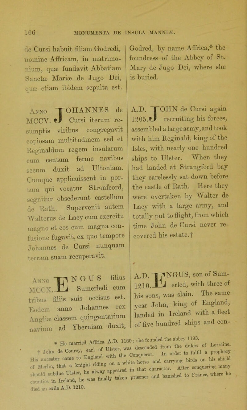 (le Cursi liabuit filiam Godredi, nomine Affricam, in matrimo- nium, qnse fundavit Abbatiam Sanctaj Mariaj de Jugo Deij qnte etiam ibidem sepulta est. Anno S OH ANNE S de MCCV. ?J Cursi iterum re- sumptis viribus congregavit copiosam multitudinem sed et lleginaldum regem insularum cmn centum ferme navibus secum duxit ad Ultoniam. Cumque applicuissent in por- qui vocatur Sti’anfeord^ segnitur obsederunt castellura de Bath. Supervenit autem ^^'^alterus de Lacy cum exercitu maguo et eos cum magna con- fusione fugavit, ex quo tempore Johannes de Cm’si nunquam terram suam recuperavit. Godred, by name Affricaj* the foundress of the Abbey of St. Mary de Jugo Dei, where she is buried. A.D. TOHN de Cursi again 1205.^ recruiting his forces, assembled a large army, and took with him Beginald, king of the Isles, with nearly one hundred ships to Ulster. When they had landed at Strangford bay they carelessly sat down before the castle of Bath. Here they were overtaken by Walter de Lacy with a large army, and totally put to flight, from which time John de Cursi never re- covered his estate.! Anno TW N G U S filius MCCX.-tlj Sumerledi cum tribus filiis suis occisus est. Eodem anno J ohannes rex Angliffi classem quingentarium na\°ium ad Yberniam duxit. A.D. TT^NGUS, son of Sum- 1210.JAi erled, with three of his sons, was slain. The same year John, king of England, landed in Ireland with a fleet of five hundred ships and con- t John de Courcy, ear _ . ^rder to fulfil a prophecy died an exile A.D. 1210,