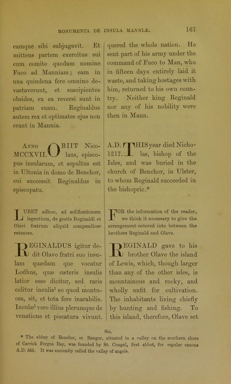 1G7 eamque sibi subjugavit. Et mittens partem exercitus sui cum comite quodam nomine Fuco ad Manniam; earn in una quindena fere omnino de- vastaverunt, et suseipientes obsides, ex ea reversi sunt in patriam suam. Reginald us autem rex et optimates ejus non erant in Mannia. Anno Nico- MCCXVII.V^ laus, episco- pus insularuin, et sepultus est in Ultonia in domo de Benchor, cui suocessit Reginaklus in episcopatu. LUBET adtuc, ad sedificationem legentium, de gestis Reginaldi et Olavi fratrum aliquid compendiose retexere. EGINALDUS igitur de- dit Olavo fratri suo insu- 1am qusedam que vocatur Lodhus, qujE cseteris insulis latior esse dicitur, sed raris colitur inculis^ eo quod montu- osa^, sitj et tota fere inarabilis. Inculte^ vero illius plerumque de venatione et piscatura vivnnt. quered the whole nation. He sent part of his army under the command of Fuco to Man, who in fifteen days entirely laid it waste, and taking hostages with him, returned to his own coun- try. Neither king Reginald nor any of his nobility were then in Mann. A.D. fT^HISyear diedNicho- 1217. JL las, bishop of the Isles, and was buried in the church of Benchor, in Ulster, to whom Reginald succeeded in the bishopric.* For the information of the reader, we think it necessary to give the arrangement entered into between the brothers Reginald and Olave. EGINALD gave to his brother Olave the island of Lewis, which, though larger than any of the other isles, is mountainous and rocky, and whoUy unfit for cultivation. The inhabitants living chiefly by hunting and fishing. To this island, therefore, Olave set Sic. * The abbey of Benchor, or Bangor, situated in a valley on the southern shore of Garrick Fergus Bay, was founded hy St. Congal, first abbot, for regular canons A.D. 666. It was anciently called the valley of angels.