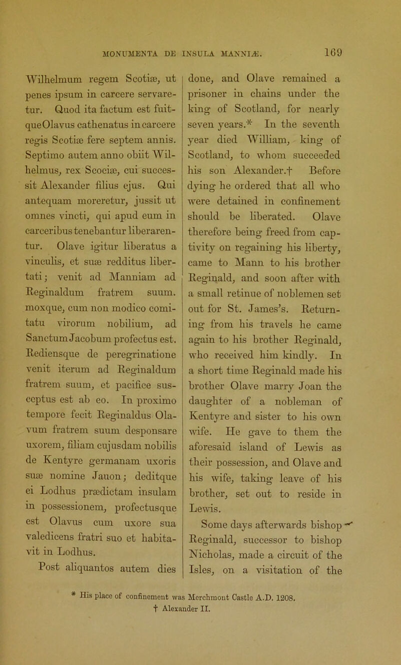 109 Wilhelmum regem Scotiae, ut penes ipsum in carcere servare- tur. Quod ita factum est fuit- queOIavus cathenatus in carcere regis Scotiae fere septem annis. Septimo autem anno obiit Wil- lielmus^ rex Scociae, cui succes- sit Alexander filius ejus. Qui antequam moreretur, jussit ut omnes vincti, qui apud eum in cai-ceribus tenebantur liberaren- tur. Olave igitur liberatus a vinculis^ et suae redditus liber- tati; venit ad Manniam ad Reginaldum fratrem suum. moxquCj cum nou modico comi- tatu virorum nobilium, ad Sanctum Jacobum profectus est. Rediensque de peregrinatione venit iterum ad Reginaldum fratrem suum^ et pacifi.ce sus- ccptus est ab eo. In proximo tempore fecit Reginaldus 01a- vum fratrem suum desponsare uxorem, filiam cujusdam nobilis de Kentyre germanam uxoris suae nomine Jauon; deditque ei Lodlius praedictam insulam in possessionem, profectusque est Olavus cum uxore sua valedicens fratri suo et babita- vit in Lodbus. Post aliquantos autem dies done, and Olave remained a prisoner in chains under the king of Scotland, for nearly seven years.* In the seventh year died William, king of Scotland, to whom succeeded his son Alexander.f Before dying he ordered that all who were detained in confinement should be liberated. Olave therefore being freed from cap- tivity on regaining his liberty, came to Mann to his brother Reginald, and soon after with a small retinue of noblemen set out for St. James’s. Return- ing from his travels he came again to his brother Reginald, who received him kindly. In a short time Reginald made his brother Olave marry Joan the daughter of a nobleman of Kentyi-e and sister to his own wife. He gave to them the aforesaid island of Lewis as their possession, and Olave and his wife, taking leave of his brother, set out to reside in Lewis. Some days afterwards bishop ■*' Reginald, suceessor to bishop Nicholas, made a circuit of the Isles, on a visitation of the * His place of confinement was Merchmout Castle A.D. 1208.