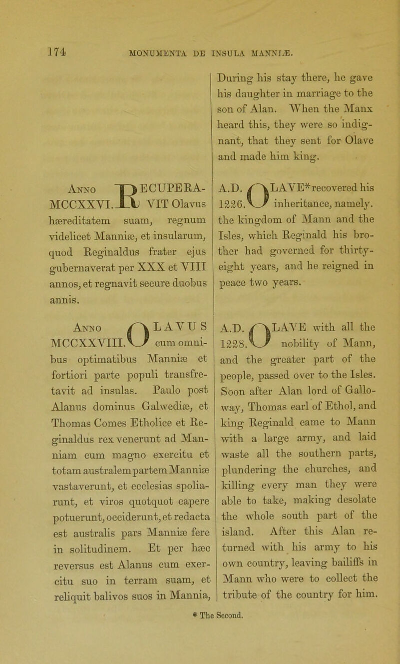 Anno I ) ECUPEE.A- MCCXXVI.JX VITOlavus hsereditatem suam, regnum videlicet Mannitej et insularum, quod Reginaldus frater ejus guberuaverat per XXX et VIII annos, et regnavit secure duobus annis. Anno L A V U S MCCXXVIII. V_7 cum omni- bus optimatibus Manniaj et fortiori parte populi transfre- tavit ad insulas. Paulo post Alanus dominus Galwedise, et Thomas Comes Etholice et Re- ginaldus rexvenerunt ad Mau- niam cum magno exercitu et totam australem partem Mannise vastaverunt, et ecclesias spolia- runt, et viros quotquot capere potueruntj oceiderunt, et redacta est australis pai's Mannise fere in solitudinem. Et per htec reversus est Alanus cum exer- citu suo in terram suam, et reliquit balivos suos in Mannia, During his stay there, he gave his daughter in marriage to the son of Alan. When the Manx heard this, they were so indig- nant, that they sent for Olave and made him king. A.D. ^'ALAVE*recovered his 1226. inheritance, namely, the kingdom of Mann and the Isles, which Reginald his bro- ther had governed for thirty- eight years, and he reigned in peace two years. A.D. /~\LAVE with all the 1228.^^ nobility of Mann, and the greater part of the people, passed over to the Isles. Soon after Alan lord of Gallo- way, Thomas earl of Ethol, and kinff Reginald came to Mann with a large army, and laid waste all the southern parts, plundering the churches, and killing every man they were able to take, making desolate the whole south part of the island. After this Alan re- turned with his army to his own country, leaving bailiffs in Mann who were to collect the tribute of the country for him. * The Second.