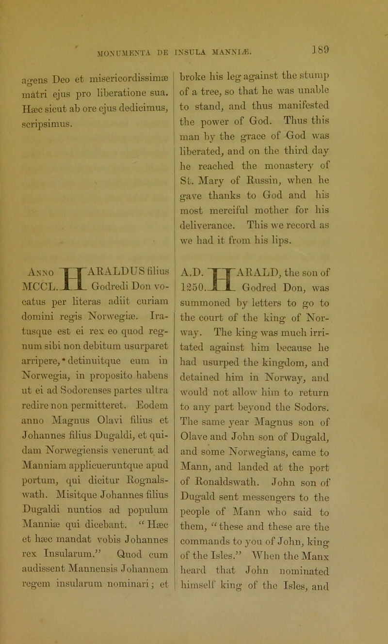 ii'>’ens Deo et inisericordissinitE O niatri ejus pro liberatioiie sua. Hffic sicut ab ore ejus dediciraus, scripsimus. Anno X! lilius MCCL. Jti_ Godredi Don vo- j catus per literas adiit curiam domini regis Norwegia). Ira- tusque est ei rex eo quod reg- num sibi non debitum usurparet arripere, * detinuitque eum in Norwegia, in proposito liabens ut ei ad Sodorenses partes ultra redire non permitteret. Eodem anno Magnus Olavi filius et Johannes filius Dugaldi, et qui- dam Norwegiensis venerunt ad Manniara applicueruntque apud portum, qui dicitur Rognals- wath. Misitque Johannes filius Dugaldi nuntios ad populum INIanniai qui dieebant. “ Haec et hjEC mandat vobis Johannes rex Insularum.” Quod cum audissent Maunensis Johannem regem insularum nominarij et ! broke his leg against the stump * of a tree, so that he was unable ; to stand, and thus manifested i the power of God. Thus this ■ man by the grace of God was liberated, and on the third day he reached the monastery of St. Mary of Russin, when he crave thanks to God and his most merciful mother for his deliverance. This we record as we had it from his lips. A.D. nryARALD, the son of 1250._IZl_ Godred Don, was summoned by letters to go to the court of the king of Nor- way. The king was much irri- tated against him because he had usurped the kingdom, and detained him in Norway, and would not allow him to return to any part beyond the Sodors. The same year Magnus son of Olave and John son of Dugald, and some Norwegians, came to Mann, and landed at the port of Roualdswath. John son of Dugald sent messengei’s to the people of Mann who said to them, “ these and these arc the commands to you of John, king of the Isles.” When the Manx heard that John nominated himself king of the Isles, and