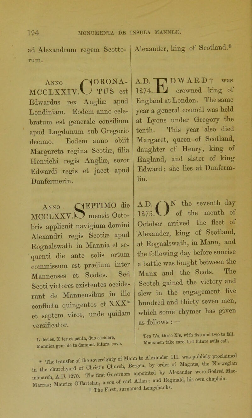 ad Alexandrum regem Scotto- rnm. Anno /^ORONA- MCCLXXIV.^ TITS est Edwardus rex Anglise apud Londiniam. Eodem anno cele- bratum est generale consilium apud Lugdunum sub Gregorio decimo. Eodem anno obiit Margareta regina Scotife, fllia Henrichi regis AngliaJ, soror Edwardi regis et jacet apud Dunfermerin. Alexander, king of Scotland.* A.D. Tj^ D W A R D t was 1274.-X1J crowned king of England at London. The same year a general council was held at Lyons under Gregory the tenth. This year also died Margaret, queen of Scotland, daughter of Henry, king of England, and sister of king Edward; she lies at Dunferm- Hn. Anno ^^EPTIMO die MCCLXXV.^ mensis Octo- bris applicuit navigium domini Alexandri regis Scotiae apud RofJ’ualswath in Mannia et se- O quenti die ante solis ortum commissum est praelium inter Mannenses et Scotos. Sed Scoti victores existentes occide- runt de Mannensibus in lUo conflictu quingentos et XXX‘“ et septem viros, unde quidam versificator. L docies. X ter et penta, duo cecidere, Mannica gens de te dampna futura eave. A.D. the seventh day 1275.v_/ of the month of October arrived the fleet of Alexander, king of Scotland, at Rognalswath, in Mann, and the following day before sunrise a battle was fought between the Manx and the Scots. The Scotch gained the victory and slew in the engagement five hundred and thirty seven men, which some rhymer has given as follows :— Ton T/s, throe X’s, with five and two to fall, Manxmen take care, lest future evils call. — ...„G.a„ouo. zr ~Of - f + The First, surnamcd Longshanks.