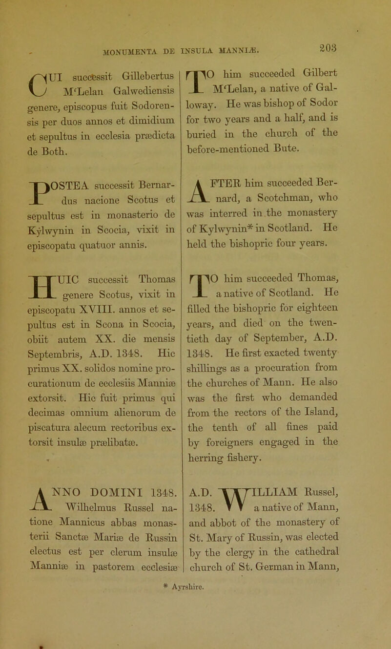 Cm succfessit Gillebertus M'Lelau Galwecliensis genere, episcopus fuit Sodoren- sis per duos annos et dimidium et sepultus in ecclesia pradicta de Both. POSTEA successit Bernar- dus nacione Scotus et sepultus est in monasterio de Kylwynin in Scocia, vixit in episcopatu quatuor annis. HUIC successit Thomas genere Scotus, vixit in episcopatu XVIII. annos et se- pultus est in Scona in Scocia, obiit autem XX. die mensis Septembris, A.D. 1348. Hie primus XX. solidos nomine pro- curationum de ecclesiis Mannise extorsit. Hie fuit primus qui decimas omnium alienorum de piscatura alecum rectoribus ex- torsit insulffi prtelibatse. Anno domini i348. Wdhelmus Russel na- tione Mannicus abbas monas- terii Sanctse Marian de Russin electus est per clerum insulae Manniae in pastorem ecclesiae TO him succeeded Gilbert M'Lelan, a native of Gal- loway. He was bishop of Sodor for two years and a half, and is buried in the church of the before-mentioned Bute. After him succeeded Ber- nard, a Scotchman, who was interred in the monastery of Kylwynin* in Scotland. He held the bishopric four years. TO him succeeded Thomas, a native of Scotland. He filled the bishopric for eighteen years, and died on the twen- tieth day of September, A.D. 1348. He first exacted twenty shillings as a procuration from the churches of Mann. He also was the first who demanded from the rectors of the Island, the tenth of all fines paid by foreigners engaged in the herring fishery. A.D. 'T^TILLIAM Russel, 1348. T V a native of Mann, and abbot of the monastery of St. Mary of Russin, was elected by the clergy in the cathedral church of St. German in Mann, * Ayrshire.