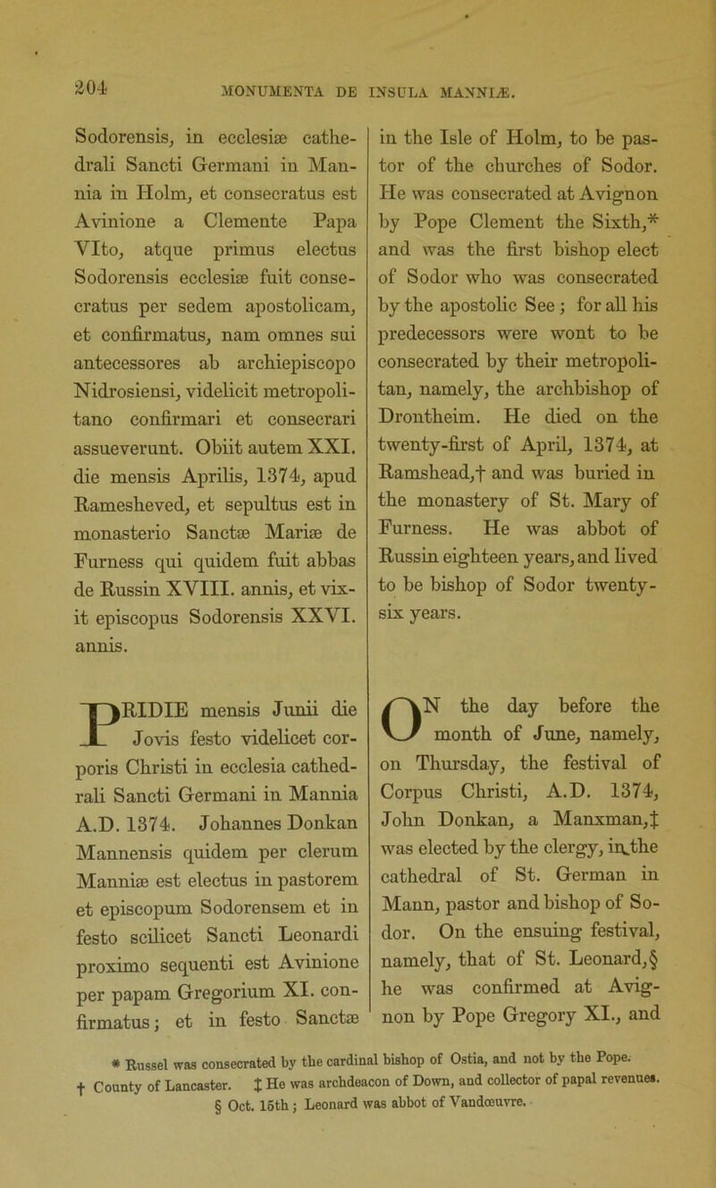 ^04 Sodorensis, in ecclesite eathe- drali Sancti German! in Man- nia in Holm, et eonsecratus est Avinione a Clemente Papa Vito, atque primus eleetus Sodorensis ecclesise fuit conse- cratus per sedem apostolicam, et confirmatus, nam omnes sni antecessores ab archiepiscopo Nidrosiensi, videlicit metropoli- tano confirmari et consecrari assueverunt. Obiit autem XXI. die mensis Aprilis, 1374, apud Ramesheved, et sepultus est in monasterio Sanctas Marise de Furness qui quidem fuit abbas de Russin XVIII. annis, et vix- it episcopus Sodorensis XXVI. annis. PRIDIE mensis Junii die Jovis festo videlicet cor- poris Cbristi in ecclesia catbed- rali Sancti German! in Mannia A.H. 1374. Johannes Donkan Mannensis quidem per clerum Manniffi est eleetus in pastorem et episcopum Sodorensem et in festo scilicet Sancti Leonard! proximo sequent! est Avinione per papam Gregorium XI. con- firmatus ; et in festo Sanctse in the Isle of Holm, to be pas- tor of the churches of Sodor. He was consecrated at Avignon by Pope Clement the Sixth,* and was the first bishop elect of Sodor who was consecrated by the apostolic See; for aU his predecessors were wont to he consecrated by their metropoli- tan, namely, the archbishop of Drontheim. He died on the twenty-fijst of April, 1374, at Ramshead,t and was buried in the monastery of St. Mary of Furness. He was abbot of Russin eighteen years, and lived to be bishop of Sodor twenty- six years. ON the day before the month of June, namely, on Thursday, the festival of Corpus Christi, A.D. 1374, John Donkan, a Manxman,J was elected by the clergy, in,the cathedral of St. German in Mann, pastor and bishop of So- dor. On the ensuing festival, namely, that of St. Leonard, § he was confirmed at Avig- non by Pope Gregory XI., and * Russel was consecrated by the cardinal bishop of Ostia, and not by the Pope, t County of Lancaster. J He was archdeacon of Down, and collector of papal revenues. § Oct. 16th; Leonard was abbot of Vandojuvre.