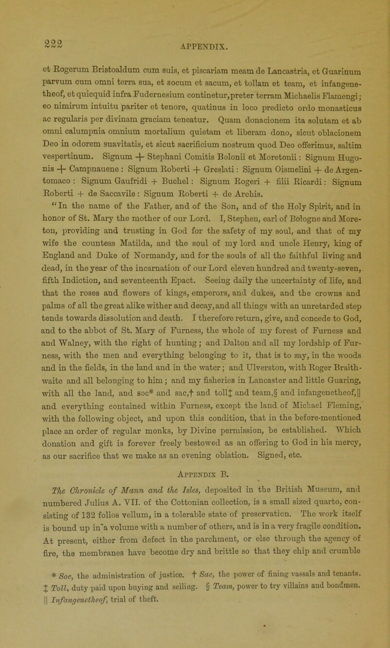 et Kogerum Bristoaldum cum suis, efc piscariam meam de Lancastria, et Guarinum parvum cum omni terra sua, et socum et sacum, et tullam et team, et infangene- theof, etquicquid infra Pudernesium continetur,preter terram Michaelis Plamengi; eo nimirum intuitu paritei’ et tenore, quatinus in loco predicto ordo monasticus ac regularis per divinam graciam teneatur. Quam donacionem ita solutam et ab omni calumpnia omnium mortalium quietam et liberam dono, sicut oblacionem Deo in odorem suavitatis, et sicut sacrificium nostrum quod Deo oflferimus, saltim vespertinum, Signum + Stephani Comitis Bolonii et Moretonii: Signum Hugo- nis Campnauene : Signum Roberti + Greslati: Signum Oismelini + de Argen- tomaco ; Signum Qaufridi + Bucliel: Signum Eogeri + filii Ricardi: Signum Roberti + de Saccavile: Signum Roberti + de Archis. “ In the name of the Father, and of the Son, and of the Holy Spirit, and in honor of St. Mary the mother of our Lord. I, Stephen, earl of Bologne and More- ton, providing and trusting in God for the safety of my soul, and that of my wife the countess Matilda, and the soul of my lord and imcle Henry, king of England and Duke of Normandy, and for the souls of all the faithful living and dead, in the year of the incarnation of our Lord eleven hundred and twenty-seven, fifth Indiction, and seventeenth Epact. Seeing daily the uncertainty of life, and that the roses and flowers of kings, emperors, and dukes, and the crowns and palms of all the great alike wither and decay, and all things with an unretarded step tends towards dissolution and death. I therefore return, give, and concede to God, and to the abbot of St. Mary of Furness, the whole of my forest of Furness and and Walney, with the right of hunting; and Dalton and all my lordship of Fur- ness, with the men and everything belonging to it, that is to say, in the woods and in the fields, in the land and in the water; and Ulverston, with Roger Braith- waite and all belonging to him; and my fisheries in Lancaster and little Guaring, with aU the land, and soc* and sac,f and tollj and team,§ and iufangenetheof,I| and everything contained within Furness, except the land of Michael Fleming, with the following object, and upon this condition, that in the before-mentioned place an order of regular monks, by Divine permission, be established. MTiich donation and gift is forever freely bestowed as an offering to God in his mercy, as our sacrifice that we make as an evening oblation. Signed, etc. Appendix B. T/te Chronicle of Mann and the Isles, deposited in the British Museum, and numbered Julius A. VII. of the Cottonian collection, is a small sized quarto, con- sisting of 132 folios vellum, in a tolerable state of preservation. The work itself is bound up in'a volume with a number of others, and is in a very fragile condition. At present, either from defect in the parchment, or else through the agency of fire, the membranes have become dry and brittle so that they chip and crumble * Soc, the administration of justice, t Sac, the power of fining vassals and tenants. X Toll, duty paid upon buying and selling. § Team, power to try villains and bondmen. II Infangenetlieof, trial of theft.