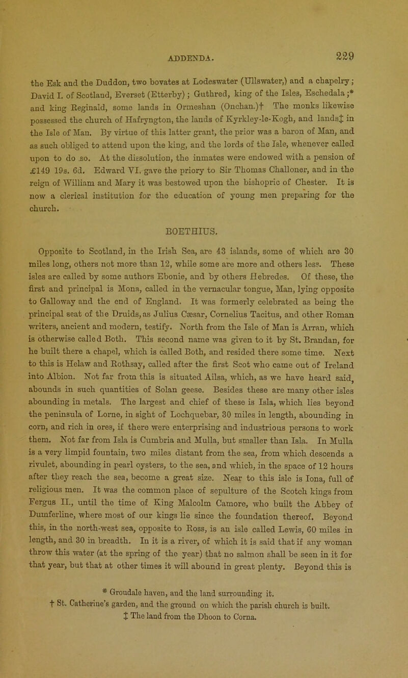 the Esk and the Duddon, two bovates at Lodeswater (Ullswater,) and a chapelry; David I. of Scotland, Everaet (Etterby); Guthred, king of the Isles, Eschedala ;• and king Reginald, some lands in Ormeshan (Onchan.)f The monks likewise possessed the church of Hafryngton, the lands of Kyrkley-le-Kogh, and landsj in the Isle of Man. By virtue of this latter gr.ant, the prior was a baron of Man, and as such obliged to attend upon the king, and the lords of the Isle, whenever called upon to do £0. At the dissolution, the inmates were endowed with a pension of £149 19s. 6d, Edward VI. gave the priory to Sir Thomas Challoner, and in the reign of William and Mary it was bestowed upon the bishopric of Chester. It is now a clerical institution for the education of young men preparing for the chmxh. BOETHIUS. Opposite to Scotland, in the Irish Sea, are 43 islands, some of which are 30 miles long, others not more than 12, while some are more and others less. These isles are called by some authors Ebonie, and by others Hebredes. Of these, the first and principal is Mona, called in the vernacular tongue, Man, lying opposite to Galloway and the end of England. It was formerly celebrated as being the principal seat of the Druids, as Julius Cajsnr, Cornelius Tacitus, and other Roman writers, ancient and modem, testify. North from the Isle of Man is Aman, which is otherwise called Both. This second name was given to it by St. Brandan, for he built there a chapel, which is called Both, and resided there some time. Next to this is Helaw and Rothsay, called after the first Scot who came out of Ireland into Albion. Not far from this is situated Ailsa, which, as we have heard said, abounds in such quantities of Solan geese. Besides these are many other isles abounding in metals. The largest and chief of these is Isla, which lies beyond the peninsula of Lome, in sight of Lochquebar, 30 miles in length, abounding in corn, and rich in ores, if there were enterprising and industrious persons to work them. Not far from Isla is Cumbria and Mulla, but smaller than Isla. In Mulla is a vei-y limpid fountain, two miles distant from the sea, from which descends a rivulet, abounding in pearl oysters, to the sea, and which, in the space of 12 hours after they reach the sea, become a great size. Near to this isle is Iona, full of religious men. It was the common place of sepulture of the Scotch kings from Fergus II., until the time of King Malcolm Camore, who built the Abbey of Dumferline, where most of our kings lie since the foundation thereof. Beyond this, in the north-west sea, opposite to Ross, is an isle called Lewis, 60 miles in length, and 30 in breadth. In it is a river, of which it is said that if any woman throw this water (at the spring of the year) that no salmon shall be seen in it for that year, but that at other times it will abound in groat plenty. Beyond this is * Groudale haven, and the land surrounding it. t St. Catherine’s garden, and the ground on which the parish church is built. $ The land from the Dhoon to Coma.