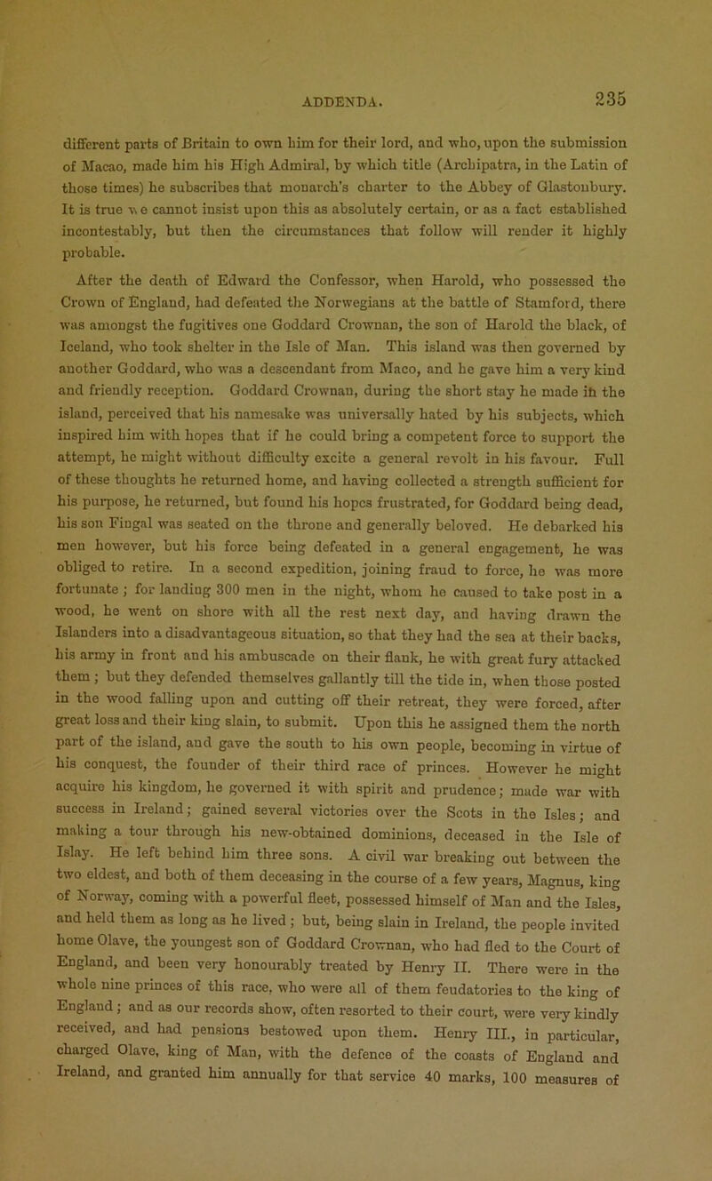 different parts of Britain to own him for their lord, and who, upon the submission of Macao, made him his High Admiral, by which title (Archipatra, in the Latin of those times) he subscribes that monarch’s charter to the Abbey of Glastonbury. It is true v e cannot insist upon this as absolutely certain, or as a fact established incontestably, but then the circumstances that follow will render it highly probable. After the death of Edward the Confessor, when Harold, who possessed the Crown of England, had defeated the Norwegians at the battle of Stamford, there was amongst the fugitives one Goddard Crownnn, the son of Harold the black, of Iceland, who took shelter in the Isle of Man. This island was then governed by another Goddard, who was a descendant from Maco, and he gave him a very kind and friendly reception. Goddard Crownan, during the short stay he made ih the island, perceived that his namesake was universally hated by his subjects, which inspired him with hopes that if he could bring a competent force to support the attempt, he might without difiBculty excite a general revolt in his favour. Full of these thoughts he returned home, and having collected a strength suflBcient for his purpose, he returned, but found his hopes frustrated, for Goddard being dead, his son Fingal was seated on the throne and generally beloved. He debarked his men however, but his force being defeated in a general engagement, he was obliged to retire. In a second expedition, joining fraud to force, he was more fortunate ; for lauding 300 men in the night, whom he caused to take post in a wood, he went on shore with all the rest next day, and having drawn the Islanders into a disadvantageous situation, so that they had the sea at their backs, his army in front and his ambuscade on their flank, he with great fury attacked them ; but they defended themselves gallantly till the tide in, when those posted in the wood falling upon and cutting off their retreat, they were forced, after great loss and their king slain, to submit. Upon this he assigned them the north part of the island, and gave the south to his own people, becoming in virtue of his conquest, the founder of their third race of princes. However he might acquire his kingdom, he governed it with spirit and prudence; made war with success in Ireland; gained several victories over the Soots in the Isles; and making a tour through his new-obtained dominions, deceased in the Isle of Islay. He left behind him three sons. A civil war breaking out between the two eldest, and both of them deceasing in the course of a few years, Magnus, king of Norway, coming with a powerful fleet, possessed himself of Man and the Isles, and held them as long as he lived ; but, being slain in Ireland, the people invited home Olave, the youngest eon of Goddard Crownnn, who had fled to the Court of England, and been very honourably treated by Henry II. There were in the whole nine princes of this race, who were all of them feudatories to the king of England; and as our records show, often resorted to their court, were very kindly received, and had pensions bestowed upon them. Henry HI, in particular, charged Olave. king of Man, with the defence of the coasts of England and Ireland, and granted him annually for that service 40 marks, 100 measures of