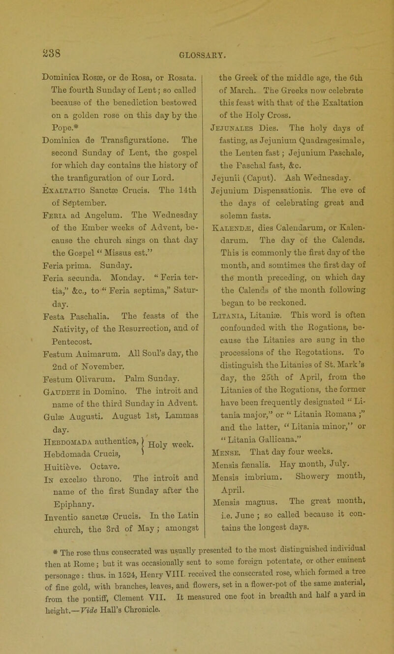 H38 Dominica Rosas, or de Rosa, or Rosata. The fourth Sunday of Lent; so called because of the benediction bestowed on a golden rose on this day by the Pope.* Dominica de Transfiguratione. The second Sunday of Lent, the gospel for which day contains the history of the tranfiguration of our Lord. Exaltatio Sancta) Crucis. The 14th of September. Feria ad Angelum. The Wednesday of the Ember weeks of Advent, be- cause the church sings on that day the Gospel “ Missus est.” Feria prima. Sunday. Feria secunda. Monday. “ Feria ter- tia,” &c., to “ Feria septima, Satur- day. Festa Pasehalia. The feasts of the hTativity, of the Resurrection, and of Pentecost. Festum Animarum. All Soul’s day, the 2nd of November. Festum Olivarum. Palm Sunday. Gaudete in Domino. The introit and name of the third Sunday in Advent. Guloe Augusti. August 1st, Lammas day. Hebdomada authentica,) g-giy week. Hebdomada Crucis, > Huitihve. Octave. In excolso thi-ono. The introit and name of the first Sunday after the Epiphany. Inventio sanclce Crucis. In the Latin church, the 3rd of May; amongst the Greek of the middle age, the 6th of March. The Greeks now celebrate this feast with that of the Exaltation of the Holy Cross. Jejhnales Dies. The holy days of fasting, as Jejunium Quadragesimale, the Lenten fast; Jejunium Paschale, the Paschal fast, &c. Jejunii (Caput). Ash Wednesday. Jejunium Dispensationis. The eve of the days of celebrating great and solemn fasts. Kalenda:, dies Calendarum, or Kalen- darum. The day of the Calends. This is commonly the first day of the month, and somtimes the first day of the' month preceding, on which day the Calends of the month following began to be reckoned. Litania, Litaniaj. This word is often confounded with the Rogations, be- cause the Litanies are sung in the processions of the Regotations. To distinguish the Litanies of St. Mark’s day, the 25th of April, from the Litanies of the Rogations, the former have been frequently designated “ Li- tania major,” or “ Litania Romana and the latter, ‘‘ Litania minor,” or “ Litania Gallicana.” Mense. That day four weeks. Mensis fasnalis. Hay month, July. Mensis imbrium. Showery month, April. Mensis maguus. The great month, i.e. June ; so called because it con- tains the longest days. * The rose thus consecrated was usually presented to the most distinguished individual then at Rome; but it was occasionally sent to some foreign potentate, or other eminent personage : thus, in 1524, Henry VIII. received the consecrated rose, which formed a tree of fine gold, with branches, leaves, and flowers, set in a flower-pot of the same material, from the pontifif, Clement VII. It measured one foot in breadth and half a yard in height.—Vide Hall’s Chronicle.