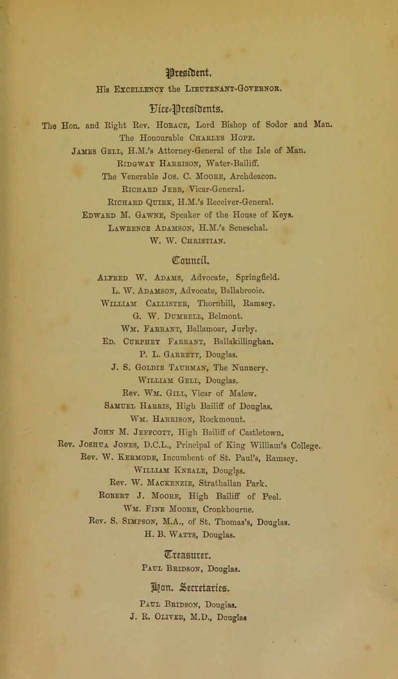 5|tt0ftient. His EXCEIXENOT the LlEtTTKNAlfT-QOTEENOB. The Hon. and Right Roy. Hoeace, Lord Bishop of Sodor and Man. The Honourable Chaexes Hope. James Qeie, H.M.’s Attorney-General of the Isle of Man. Ridgwat Haeeison, Water-Bailiff. The Venerable Jos. C. Mooee, Archdeacon. Righaes Jebb, Vicar-General. Richaed Qtjiek, H.M.’s Receiver-General. Edwabd M. Gawne, Speaker of the House of Keys. Laweence Adamson, H.M.’s Seneschal. W. W. Chbistian. Council. Alfeed W. Adams, Advocate, Springfield. L. W. Adamson, Advocate, Ballabrooie. WiEiiAM Cadlistee, Thornhill, Ramsey, G. W. Dgmbeld, Belmont. Wm. Faeeant, Ballamoar, Jurby. Ed. Cdephet Faeeant, Bnllakillinghan. P. L. Gaeeett, Douglas. J. S. Goldie Tadbman, The Nunnery. William Gell, Douglas. Rev. Wm. Gill, Vicar of Malew. Samuel Habeis, High Bailiff of Douglas. Wm. Haeeison, Rockmount. . John M. Jefpcott, High Bailiff of Castletown, Rev, Joshua Jones, D.C.L., Principal of King William’s College. Rev. W. Keemode, Incumbent of St. Paul’s, Ramsey. William Kneale, Douglas. Rev. W. Mackenzie, Strathallan Park. Robeet J. Mooee, High Bailiff of Peel. Wm. Fine Mooee, Cronkbourne. Rev. S. Simpson, M.A., of St. Thomas’s, Douglas. H. B. Watts, Douglas. STreagnter. Paul Beidson, Douglas. ?^0n. Secrrtarteg. Paul Beidson, Douglas. J. R. Olitee, M.D., Douglas