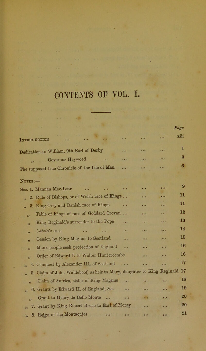 CONTENTS OF VOL. I. Fags Inteodtjotion ... ^iii Dedication to William, 9th Earl of Derby ••• ... 1 „ Governor Hey wood ... 3 The supposed true Chronicle of the Isle of Man ... 6 Notes :— ... 9 Sec. 1. Mannan Mao-Lear ... ••• ••• „ 2. Rule of Bishops, or of Welsh race of Kings ... ... 11 ,, 3. King Orry and Danish race of Kings ... ... 11 „ Table of Kings of race of Goddard Crovan ... 12 „ King Reginald’s surrender to the Pope ... 13 „ Calvin’s case 14 „ Cession by King Magnus to Scotland 15 „ Manx people seek protection of England 16 „ Order of Edward I. to Walter Huntercombe ... 16 „ 4. Conquest by Alexander III. of Scotland 17 „ 5. aaim of John Waldehoof, as heir to Mary, daughter to King Reginald 17 „ Claim of Aufrica, sister of King Magnus ... 18 „ 6. Grants by Edward II. of England, &c. 19 „ Grant to Henry de Bello Monte ... ... 20 „ 7. Grant by King Robert Bruce to Earl of Moray 20 „ 8. Reign of the Montacutes 21