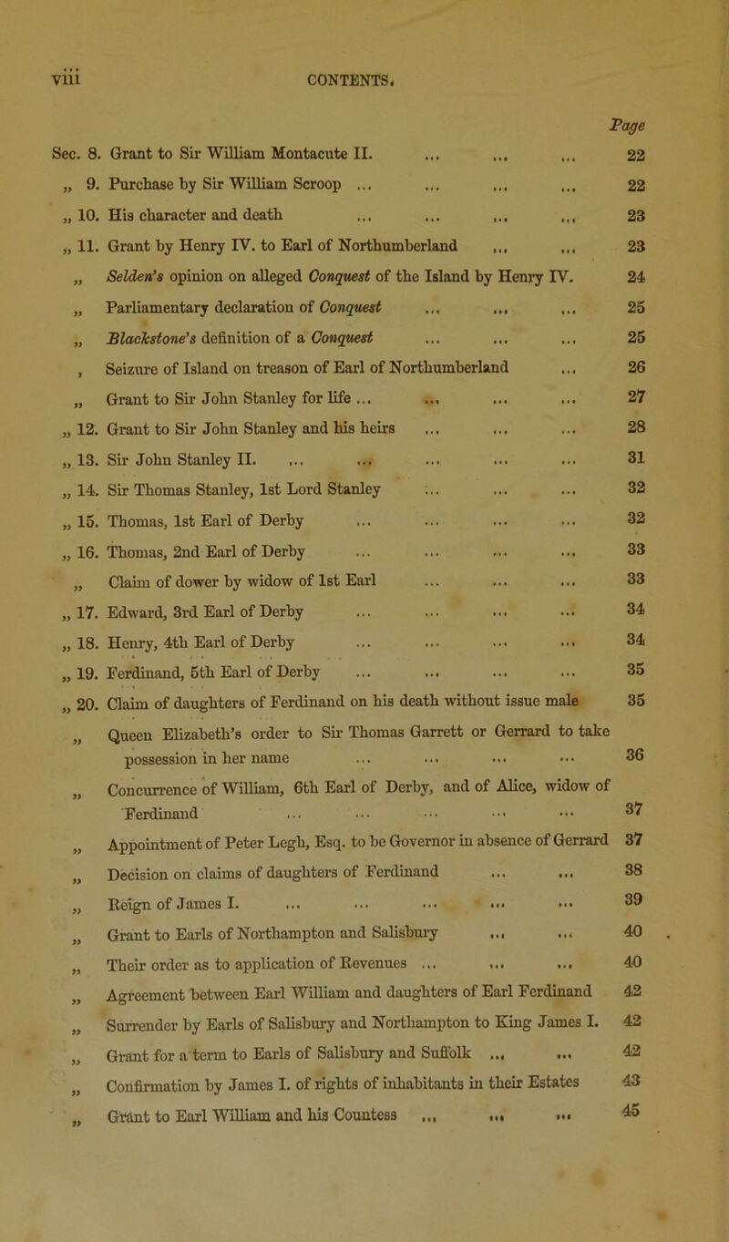 Page Sec. 8. Grant to Sir William Montacute II. ... ... 22 „ 9. Purchase by Sir William Scroop ... ... ... ... 22 „ 10. His character and death ... ... ... 23 „ 11. Grant by Henry IV. to Earl of Northumberland ,,, ... 23 „ Selden’s opinion on alleged Conquest of the Island by Henry IV. 24 „ Parliamentary declaration of Conquest ... ... 25 „ definition of a (/ongtterf ... ... ... 25 , Seizure of Island on treason of Earl of Northumberland ... 26 „ Grant to Sir John Stanley for life ... ... ... ... 27 Grant to Sir John Stanley and his heirs ... ... ... 28 Sir John Stanley II. ... ... ... ... ... 31 Sir Thomas Stanley, 1st Lord Stanley ... ... ... 32 Thomas, 1st Earl of Derby ... ... ... ... 32 Thomas, 2nd Earl of Derby ... ... ... ... 33 Claim of dower by widow of 1st Earl ... ... ... 33 Edward, 3rd Earl of Derby ... ... ... ... 34 Henry, 4th Earl of Derby ... ... ... ... 34 Ferdinand, 5th Earl of Derby ... ... ... ... 35 Claim of daughters of Ferdinand on his death without issue male 35 Queen Elizabeth’s order to Sii- Thomas Garrett or Gerrard to take possession in her name ... ... ... ... 36 Coneurrence of William, 6th Earl of Derby, and of Alice, widow of Ferdinand ... ... ••• ■.. ^7 „ 12. „ 13. „ 14. „ 15. „16. „17. „ 18. „19. „20. Appointment of Peter Legh, Esq. to be Governor in absence of Gerrard 37 Decision on claims of daughters of Ferdinand Eeign of James I. ... ... ... ' ... Grant to Earls of Northampton and Salishmy Their order as to application of Eevenucs ... ... ... Agreement between Earl William and daughters of Earl Ferdinand Surrender by Earls of Salisbury and Northampton to King James I. 42 Grant for a term to Earls of Salisbuiy and Sufiblk ... ... 42 Confirmation by James I. of rights of inhabitants in their Estates 43 Grant to Earl William and his Countess ... 45 38 39 40 40 42