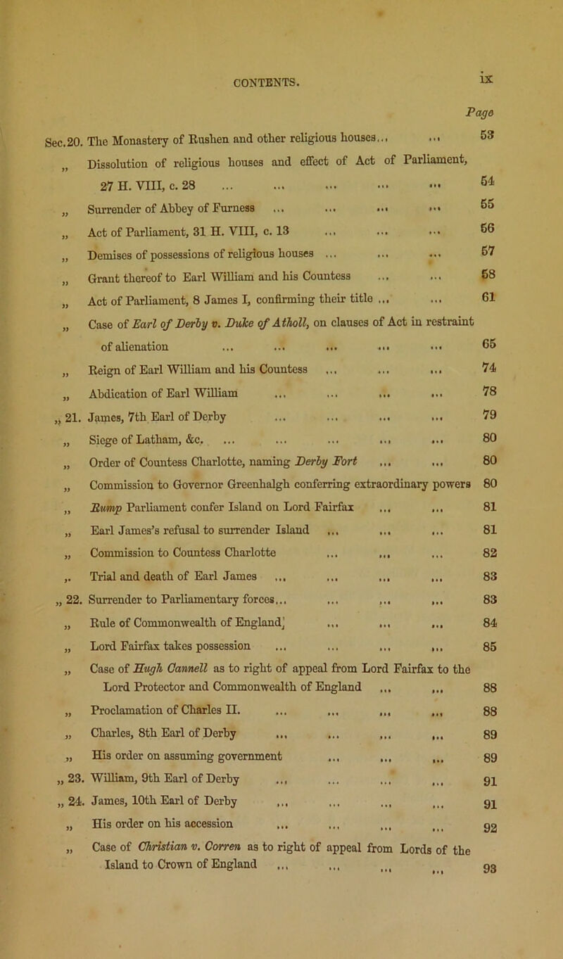 Page 53 61 65 66 67 68 61 Sec.20. Tlxc Monasteiy of Eusben and other religious bouses... ... „ Dissolution of reUgious bouses and effect of Act of Parliament, 27 H. VIII, c. 28 „ Surrender of Abbey of Furness ... ... ... ••• „ Act of Parliament, 31 H. VIII, c. 13 „ Demises of possessions of religious bouses ... „ Grant thereof to Earl WiUiam and his Countess „ Act of Parliament, 8 James I, confirming their title ... „ Case of Earl of Derly v. Duke of AtTioll, on clauses of Act in restraint of alienation ... ... ... ... ... 65 „ Eeign of Earl William and bis Countess ... ... ... 74 „ Abdication of Earl William ... ... ... ... 78 21. James, 7th Earl of Derby ... ... ... ... 79 „ Siege of Latham, &c. ... ... ... ... ... 80 „ Order of Countess Charlotte, naming ... ... 80 „ Commission to Governor Greenbalgh conferring extraordinary powers 80 „ ParUament confer Island on Lord Fairfax ... ... „ Earl James’s refusal to surrender Island ... ... ... „ Commission to Countess Charlotte ... ,,, ,. Trial and death of Earl James ... ... ... ... „ 22. Surrender to Parliamentary forces... ... ... ... „ Eule of Commonwealth of England] „ Lord Fairfax takes possession ... ... ... „ Case of Sugh Cannell as to right of appeal from Lord Fairfax to the Lord Protector and Commonwealth of England ... „ Proclamation of Charles II. ... ... ... ... „ Charles, 8th Earl of Derby ... ... ... ,.. „ His order on assuming government ... ... ... „ 23. William, 9th Earl of Derby ... „ 24. James, 10th Earl of Derby ... „ His order on his accession Case of Christian v. Corren as to right of appeal from Lords of the Island to Crown of England 81 81 82 83 83 84 85 88 88 89 89 91 91 92 93