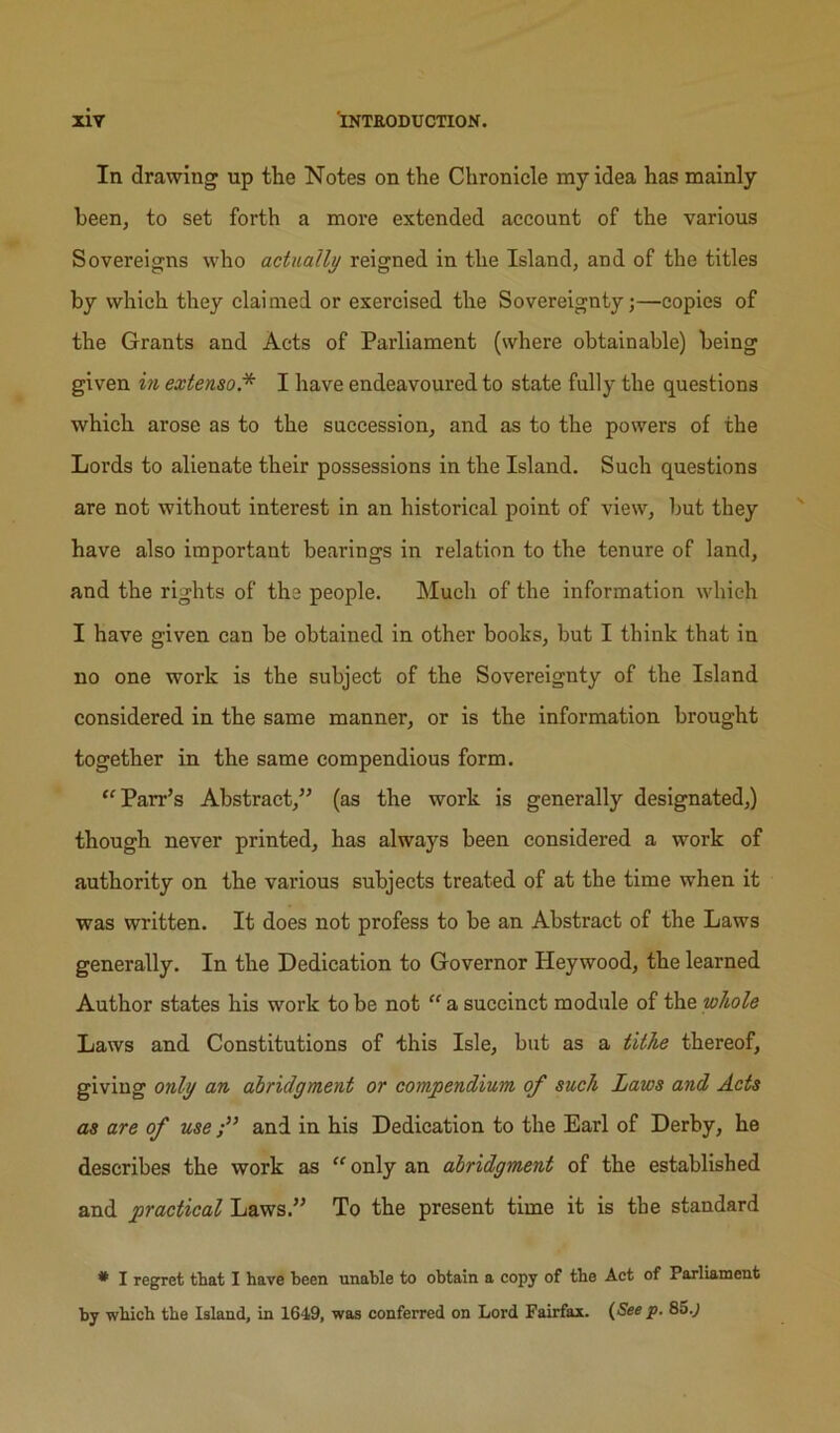 In drawing up the Notes on the Chronicle my idea has mainly been, to set forth a more extended account of the various Sovereigns who actually reigned in the Island, and of the titles by which they claimed or exercised the Sovereignty;—copies of the Grants and Acts of Parliament (where obtainable) being given in extenso.* I have endeavoured to state fully the questions which arose as to the succession, and as to the powers of the Lords to alienate their possessions in the Island. Such questions are not without interest in an historical point of view, but they have also important bearings in relation to the tenure of land, and the rights of the people. Much of the information which I have given can be obtained in other books, but I think that in no one work is the subject of the Sovereignty of the Island considered in the same manner, or is the information brought together in the same compendious form. Parr’s Abstract,” (as the work is generally designated,) though never printed, has always been considered a work of authority on the various subjects treated of at the time when it was written. It does not profess to be an Abstract of the Laws generally. In the Dedication to Governor Hey wood, the learned Author states his work to be not  a succinct module of the whole Laws and Constitutions of this Isle, but as a tithe thereof, giving only an ahridgment or compendium of such Laws and Acts as are of use and in his Dedication to the Earl of Derby, he describes the work as  only an ahridgment of the established and practical Laws.” To the present time it is tbe standard * I regret that I have heen unahle to obtain a copy of the Act of Parliament by which the Island, in 1649, was conferred on Lord Fairfax. (See p. 85.J