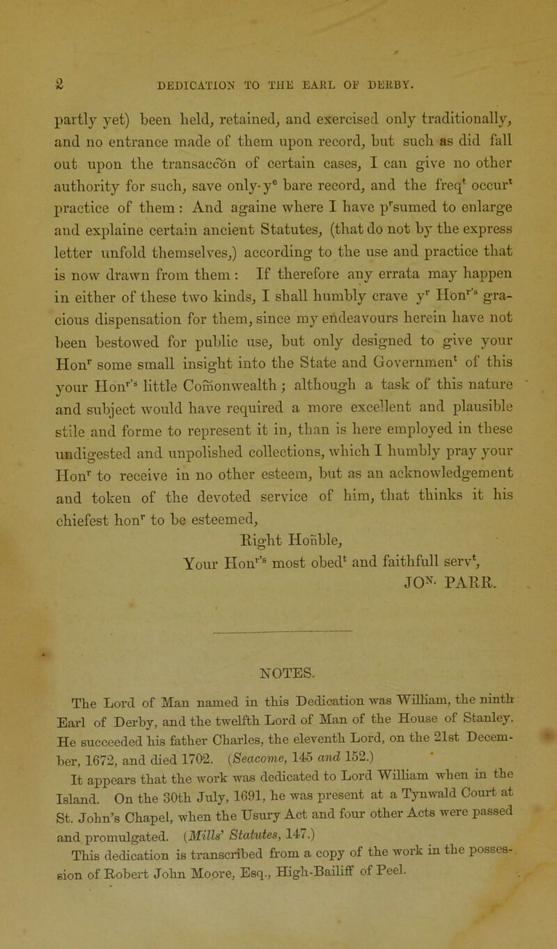 partly yet) been held, retained, and exercised only traditionally, and no entrance made of them upon record, but such as did fall out upon the transaccon of certain cases, I can give no other authority for such, save only-y® bare record, and the freq‘ occur' practice of them : And againe where I have p''sumed to enlarge and explaine certain ancient Statutes, (that do not by the express letter unfold themselves,) according to the use and practice that is now drawn from them; If therefore any errata may happen in either of these two kinds, I shall humbly crave y' Hon*‘’“ gra- cious dispensation for them, since my endeavours herein have not been bestowed for public use, but only designed to give your Hon'' some small insight into the State and Governmen' of this your Hon'’’^ little Comonwealth; although a task of this nature and subject would have required a more excellent and plausible stile and forme to represent it in, than is here employed in these undigested and unpolished collections, which I humbly pray your Hon'' to receive in no other esteem, but as an acknowledgement and token of the devoted service of him, that thinks it his ehiefest hon'' to be esteemed. Right Hofible, Your Hon'’® most obed' and faithfull serv*, JO^^- PARR. NOTES. The Lord of Man named in this Dedication was William, the ninth Earl of Derby, and the twelfth Lord of Man of the House of Stanley. He succeeded his father Charles, the eleventh Lord, on the 21st Decem- ber, 1672, and died 1702. {Seacome, 145 and 152.) It appeai-8 that the work was dedicated to Lord William when in the Island. On the 30th July, 1691, he was present at a Tynwald Coui-t at St. John’s Chapel, when the Usury Act and four other Acts were passed and promulgated. (Mills’ Statutes, 14/.) This dedication is transcribed from a copy of the work in the posses-, sion of Robert John Moore, Esq., High-Bailiff of Peel.